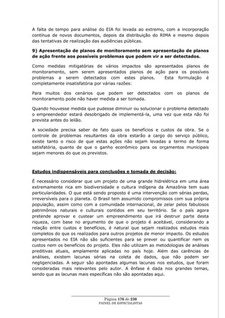 A falta de tempo para análise do EIA foi levada ao extremo, com a incorporação
contínua de novos documentos, depois da distribuição do RIMA e mesmo depois
das tentativas de realização das audiências públicas.

9) Apresentação de planos de monitoramento sem apresentação de planos
de ação frente aos possíveis problemas que podem vir a ser detectados.

Como medidas mitigatórias de vários impactos são apresentados planos de
monitoramento, sem serem apresentados planos de ação para os possíveis
problemas a serem detectados com estes planos.       Esta formulação é
completamente insatisfatória por várias razões:

Para muitos dos cenários que podem ser detectados                  com os planos de
monitoramento pode não haver medida a ser tomada.

Quando houvesse medida que pudesse diminuir ou solucionar o problema detectado
o empreendedor estará desobrigado de implementá-la, uma vez que esta não foi
prevista antes do leilão.

A sociedade precisa saber de fato quais os benefícios e custos da obra. Se o
controle de problemas resultantes da obra estarão a cargo do serviço público,
existe tanto o risco de que estas ações não sejam levadas a termo de forma
satisfatória, quanto de que o ganho econômico para os orçamentos municipais
sejam menores do que os previstos.



Estudos indispensáveis para conclusões e tomada de decisão:

É necessário considerar que um projeto de uma grande hidrelétrica em uma área
extremamente rica em biodiversidade e cultura indígena da Amazônia tem suas
particularidades. O que está sendo proposto é uma intervenção com sérias perdas,
irreversíveis para o planeta. O Brasil tem assumido compromissos com sua própria
população, assim como com a comunidade internacional, de zelar pelos fabulosos
patrimônios naturais e culturais contidos em seu território. Se o país agora
pretende aprovar e custear um empreendimento que irá destruir parte desta
riqueza, com base no argumento de que o projeto é aceitável, considerando a
relação entre custos e benefícios, é natural que sejam realizados estudos mais
completos do que os realizados para outros projetos de menor impacto. Os estudos
apresentados no EIA não são suficientes para se prever ou quantificar nem os
custos nem os benefícios do projeto. Eles não utilizam as metodologias de análises
preditivas atuais, amplamente aplicadas no país hoje. Além das carências de
análises, existem lacunas sérias na coleta de dados, que não podem ser
negligenciadas. A seguir são apontadas algumas lacunas nos estudos, que foram
consideradas mais relevantes pelo autor. A ênfase é dada nos grandes temas,
sendo que as lacunas mais específicas não são apontadas aqui.



                  ____________________________________________________
                                   Página 176 de 230
                                PAINEL DE ESPEC IALISTAS
 