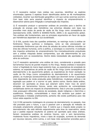 1) É necessário realizar mais coletas nas cavernas, identificar as espécies
encontradas (apenas 5 espécies foram identificadas dentre as 48 morfoespécies
coletadas), levantar sua distribuição geográfica e em que outras cavernas ocorrem.
Com base nisto seria possível identificar o impacto do empreendimento e
desenvolver planos para mitigação e compensação dos impactos.

2) É necessário produzir e apresentar análises de previsões para o declínio de
produção de energia pela hidrelétrica nas próximas décadas com base nas
previsões mais atuais de perda de vazão do Rio Xingu como conseqüência do
desmatamento (COE, COSTA & SOARES-FILHO, 2009) e do aquecimento global.
Tais análises são fundamentais, pois os principais argumentos em favor da opção
por hidrelétricas dependem de sua durabilidade.

3) O EIA, quando trata das questões ambientais, se restringe muito à análise de
fenômenos físicos, químicos e biológicos, como se não precisassem ser
considerados fenômenos que são alvos de estudos de outras ciências incluídas na
área das ciências humanas, como a política, a sociologia e a economia. A avaliação
dos impactos ambientais do empreendimento fica irremediavelmente prejudicada
sem a análise integrada destes componentes, que são determinantes do que
aconteceria com os ecossistemas. Dentre desta necessidade são apontadas uma
série de carências:

3.a) É necessário apresentar uma análise de risco, considerando a pressão para
barramentos futuros de grande impacto no Rio Xingu. Nestas análises é necessário
incluir a fragilidade do marco legal existente hoje; as expectativas de ociosidade do
sistema; as expectativas de perda de vazão do Rio Xingu (como conseqüência do
desmatamento e do aquecimento global); as expectativas de maior oscilação na
vazão do Rio Xingu (como conseqüência do desmatamento e do aquecimento
global); as mudanças socioeconômicas da região que deveriam tornar a população
mais dependente da renda produzida pelas hidrelétricas; mudanças políticas e de
legislação que podem vir a ocorrer no país, dentre outros. Dentro desta análise,
deveriam ser apontadas as áreas que estariam sobre maior risco de serem
atingidas em barramentos futuros, sendo este acréscimo de vulnerabilidade
contabilizado dentro do impacto do empreendimento. Esta é uma das questões que
mais preocupam diferentes setores da sociedade, desde indígenas e ribeirinhos e
acadêmicos. Pressões, vulnerabilidade e riscos são variáveis que podem ser
quantificadas e tratadas analiticamente, portanto não existe justificativa para não
incluir estes aspectos no EIA.

3.b) O EIA apresenta modelagens do processo de desmatamento no passado, mas
não previsões para o futuro, o que é possível com a aplicação de métodos de
simulação amplamente utilizados hoje. É notório que o impacto deste projeto no
desmatamento não está definido espacialmente pela área do reservatório, sendo
que o padrão espacial resultante só poderia ser apontado após estas análises.
Seriam necessárias análises de cenários futuros, com e sem barramentos,
modelando fluxos migratórios, níveis e tipos de ocupação, aumento da demanda
por recursos naturais, entre outros, e com base nisto apresentar previsões para o
                  ____________________________________________________
                                   Página 177 de 230
                                PAINEL DE ESPEC IALISTAS
 