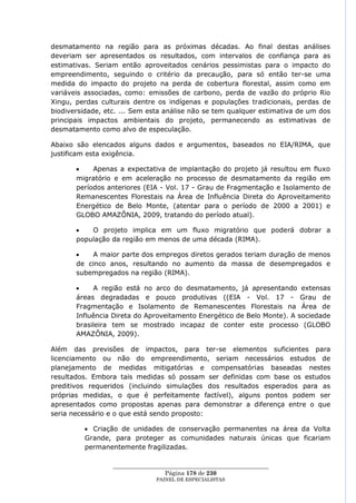 desmatamento na região para as próximas décadas. Ao final destas análises
deveriam ser apresentados os resultados, com intervalos de confiança para as
estimativas. Seriam então aproveitados cenários pessimistas para o impacto do
empreendimento, seguindo o critério da precaução, para só então ter-se uma
medida do impacto do projeto na perda de cobertura florestal, assim como em
variáveis associadas, como: emissões de carbono, perda de vazão do próprio Rio
Xingu, perdas culturais dentre os indígenas e populações tradicionais, perdas de
biodiversidade, etc. ... Sem esta análise não se tem qualquer estimativa de um dos
principais impactos ambientais do projeto, permanecendo as estimativas de
desmatamento como alvo de especulação.

Abaixo são elencados alguns dados e argumentos, baseados no EIA/RIMA, que
justificam esta exigência.

            Apenas a expectativa de implantação do projeto já resultou em fluxo
       migratório e em aceleração no processo de desmatamento da região em
       períodos anteriores (EIA - Vol. 17 - Grau de Fragmentação e Isolamento de
       Remanescentes Florestais na Área de Influência Direta do Aproveitamento
       Energético de Belo Monte, (atentar para o período de 2000 a 2001) e
       GLOBO AMAZÔNIA, 2009, tratando do período atual).

           O projeto implica em um fluxo migratório que poderá dobrar a
       população da região em menos de uma década (RIMA).

            A maior parte dos empregos diretos gerados teriam duração de menos
       de cinco anos, resultando no aumento da massa de desempregados e
       subempregados na região (RIMA).

            A região está no arco do desmatamento, já apresentando extensas
       áreas degradadas e pouco produtivas ((EIA - Vol. 17 - Grau de
       Fragmentação e Isolamento de Remanescentes Florestais na Área de
       Influência Direta do Aproveitamento Energético de Belo Monte). A sociedade
       brasileira tem se mostrado incapaz de conter este processo (GLOBO
       AMAZÔNIA, 2009).

Além das previsões de impactos, para ter-se elementos suficientes para
licenciamento ou não do empreendimento, seriam necessários estudos de
planejamento de medidas mitigatórias e compensatórias baseadas nestes
resultados. Embora tais medidas só possam ser definidas com base os estudos
preditivos requeridos (incluindo simulações dos resultados esperados para as
próprias medidas, o que é perfeitamente factível), alguns pontos podem ser
apresentados como propostas apenas para demonstrar a diferença entre o que
seria necessário e o que está sendo proposto:

           Criação de unidades de conservação permanentes na área da Volta
         Grande, para proteger as comunidades naturais únicas que ficariam
         permanentemente fragilizadas.

                  ____________________________________________________
                                   Página 178 de 230
                                PAINEL DE ESPEC IALISTAS
 