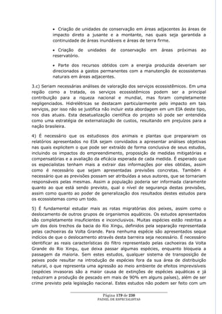 Criação de unidades de conservação em áreas adjacentes às áreas de
          impacto direto a jusante e a montante, nas quais seja garantida a
          continuidade de áreas inundáveis e áreas de terra firme.

             Criação de    unidades    de   conservação     em    áreas   próximas   ao
          reservatório.

             Parte dos recursos obtidos com a energia produzida deveriam ser
          direcionados a gastos permanentes com a manutenção de ecossistemas
          naturais em áreas adjacentes.

3.c) Seriam necessárias análises de valoração dos serviços ecossistêmicos. Em uma
região como a tratada, os serviços ecossistêmicos podem ser a principal
contribuição para a riqueza nacional e mundial, mas foram completamente
negligenciados. Hidrelétricas se destacam particularmente pelo impacto em tais
serviços, por isso não se justifica não incluir esta abordagem em um EIA deste tipo,
nos dias atuais. Esta desatualização científica do projeto só pode ser entendida
como uma estratégia de externalização de custos, resultando em prejuízos para a
nação brasileira.

4) É necessário que os estudiosos dos animais e plantas que prepararam os
relatórios apresentados no EIA sejam convidados a apresentar análises objetivas
nas quais explicitem o que pode ser extraído de forma conclusiva de seus estudos,
incluindo os impactos do empreendimento, proposição de medidas mitigatórias e
compensatórias e a avaliação da eficácia esperada de cada medida. É esperado que
os especialistas tenham mais a extrair das informações por eles obtidas, assim
como é necessário que sejam apresentadas previsões concretas. Também é
necessário que as previsões possam ser atribuídas a seus autores, que se tornariam
responsáveis pelas mesmas. Assim a população poderia ser informada claramente
quanto ao que está sendo previsto, qual o nível de segurança destas previsões,
assim como quanto ao poder de generalização dos resultados destes estudos para
os ecossistemas como um todo.

5) É fundamental estudar mais as rotas migratórias dos peixes, assim como o
deslocamento de outros grupos de organismos aquáticos. Os estudos apresentados
são completamente insuficientes e inconclusivos. Muitas espécies estão restritas a
um dos dois trechos da bacia do Rio Xingu, definidos pela separação representada
pelas cachoeiras da Volta Grande. Para nenhuma espécie são apresentados seque
indícios de que o deslocamento através desta barreira seja necessário. É necessário
identificar as reais características do filtro representado pelas cachoeiras da Volta
Grande do Rio Xingu, que deixa passar algumas espécies, enquanto bloqueia a
passagem da maioria. Sem estes estudos, qualquer sistema de transposição de
peixes pode resultar na introdução de espécies fora da sua área de distribuição
natural, o que representa uma agressão ao meio ambiente de efeitos imprevisíveis
(espécies invasoras são a maior causa de extinções de espécies aquáticas e já
reduziram a produção de pescado em mais de 90% em alguns países), além de ser
crime previsto pela legislação nacional. Estes estudos não podem ser feito com um
                  ____________________________________________________
                                   Página 179 de 230
                                PAINEL DE ESPEC IALISTAS
 