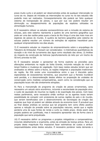 prazo muito curto e só podem ser desenvolvidos antes de qualquer intervenção no
curso do rio. Depois de iniciadas as intervenções no curso no rio tais estudos não
poderão mais ser realizados. Conseqüentemente não poderá ser feito qualquer
sistema de transposição de peixes, o que por sua vez poderá resultar em
diminuição ou desaparecimento de populações de espécies utilizadas na
alimentação humana.

6) É necessário refazer os estudos socioeconômicos sem a inclusão do sistema de
eclusas, pois este sistema representa a quebra de uma barreira geográfica que
pode ser uma das razões pelas quais a bacia do Rio Xingu é uma das mais ricas em
espécies de peixes do mundo. A quebra da barreira geográfica pelo sistema de
eclusas poderia resultar um número de extinções de espécies inaceitável para
qualquer empreendimento nos dias atuais.

7) É necessário estudar os impactos do empreendimento sobre o arquipélago do
Tabuleiro do Embaubal. Precisam ser considerados: 1) Estimativas quantitativas da
duração e do nível de turvamento das água como resultado das obras; 2) Análise
do impacto da construção da hidrovia (aprofundamento do leito por um trecho de
50 km) prevista no EIA.

8) É necessário estudar e apresentar de forma explicita as previsões para
alterações ambientais na região da Volta Grande, incluindo redução do nível do
lençol freático e mudança de vegetação. Com base nestes estudos teriam que ser
analisados os efeitos sobre a fauna, as nações indígenas e populações tradicionais
da região. No EIA existe uma inconsistência entre o que é discutido pelos
especialistas de ecossistemas terrestres, que assumem que a floresta inundável
será perdida, e a desconsideração destes efeitos na proposição de unidades de
conservação como medidas compensatórias, assim como na consideração que as
populações locais não são diretamente atingidas.

9) Para a manutenção do programa de criação de peixes ornamentais, seria
necessário um estudo sócio econômico, incluindo a escolaridade da população alvo,
o custo de aquisição de insumos na região e de exportação dos peixes. Com base
nestes parâmetros, seria necessário então verificar se os agentes locais teriam
possibilidade de competir com produtores de outras regiões do país e do mundo,
que seriam beneficiados com o desenvolvimento de tecnologias de criação das
espécies que hoje só podem ser obtidas através da economia local. É provável que
ao final destas análises se conclua que tal programa tem como efeito positivo
apenas a redução da pressão sobre as populações naturais, sendo que a região
perderia uma de suas fontes de renda a curto ou médio prazo. Ainda assim este
projeto poderia ser justificado, mas é necessário apresentar isto de forma clara à
população que sairia prejudicada.

10) É necessário definir os programas e projetos mitigatórios e compensatórios,
incluindo detalhamento e orçamento, antes da emissão da licença prévia. Para um
projeto desta magnitude fica impossível fazer estimativas de custos e atribuir
responsabilidades antes destes estudos. É necessário ponderar nesta demanda o
                  ____________________________________________________
                                   Página 180 de 230
                                PAINEL DE ESPEC IALISTAS
 