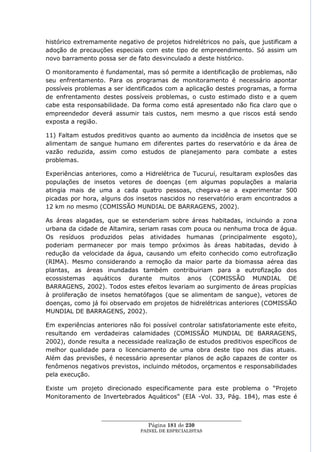 histórico extremamente negativo de projetos hidrelétricos no país, que justificam a
adoção de precauções especiais com este tipo de empreendimento. Só assim um
novo barramento possa ser de fato desvinculado a deste histórico.

O monitoramento é fundamental, mas só permite a identificação de problemas, não
seu enfrentamento. Para os programas de monitoramento é necessário apontar
possíveis problemas a ser identificados com a aplicação destes programas, a forma
de enfrentamento destes possíveis problemas, o custo estimado disto e a quem
cabe esta responsabilidade. Da forma como está apresentado não fica claro que o
empreendedor deverá assumir tais custos, nem mesmo a que riscos está sendo
exposta a região.

11) Faltam estudos preditivos quanto ao aumento da incidência de insetos que se
alimentam de sangue humano em diferentes partes do reservatório e da área de
vazão reduzida, assim como estudos de planejamento para combate a estes
problemas.

Experiências anteriores, como a Hidrelétrica de Tucuruí, resultaram explosões das
populações de insetos vetores de doenças (em algumas populações a malaria
atingia mais de uma a cada quatro pessoas, chegava-se a experimentar 500
picadas por hora, alguns dos insetos nascidos no reservatório eram encontrados a
12 km no mesmo (COMISSÃO MUNDIAL DE BARRAGENS, 2002).

As áreas alagadas, que se estenderiam sobre áreas habitadas, incluindo a zona
urbana da cidade de Altamira, seriam rasas com pouca ou nenhuma troca de água.
Os resíduos produzidos pelas atividades humanas (principalmente esgoto),
poderiam permanecer por mais tempo próximos às áreas habitadas, devido à
redução da velocidade da água, causando um efeito conhecido como eutrofização
(RIMA). Mesmo considerando a remoção da maior parte da biomassa aérea das
plantas, as áreas inundadas também contribuiriam para a eutrofização dos
ecossistemas aquáticos durante muitos anos (COMISSÃO MUNDIAL DE
BARRAGENS, 2002). Todos estes efeitos levariam ao surgimento de áreas propícias
à proliferação de insetos hematófagos (que se alimentam de sangue), vetores de
doenças, como já foi observado em projetos de hidrelétricas anteriores (COMISSÃO
MUNDIAL DE BARRAGENS, 2002).

Em experiências anteriores não foi possível controlar satisfatoriamente este efeito,
resultando em verdadeiras calamidades (COMISSÃO MUNDIAL DE BARRAGENS,
2002), donde resulta a necessidade realização de estudos preditivos específicos de
melhor qualidade para o licenciamento de uma obra deste tipo nos dias atuais.
Além das previsões, é necessário apresentar planos de ação capazes de conter os
fenômenos negativos previstos, incluindo métodos, orçamentos e responsabilidades
pela execução.

Existe um projeto direcionado especificamente para este problema o ―Projeto
Monitoramento de Invertebrados Aquáticos‖ (EIA -Vol. 33, Pág. 184), mas este é


                  ____________________________________________________
                                   Página 181 de 230
                                PAINEL DE ESPEC IALISTAS
 