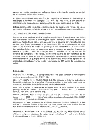 apenas de monitoramento, sem ações previstas, e de duração restrita ao período
de implantação do empreendimento.

O problema é contemplado também no "Programa de Vigilância Epidemiológica,
Prevenção e Controle de Doenças" (EIA -Vol. 33, Pág. 403). É um projeto de
monitoramento e capacitação, que dependerá do setor público para ter êxito.

Estes programas são exemplos de externalização de custos, uma vez que as pragas
produzidas pelo reservatório teriam de que ser combatidas com recursos públicos.

12) Estudos sobre os peixes das corredeiras.

Não foram empregados métodos de coleta direcionados à amostragem dos peixes
das corredeiras, ficando a amostragem nestes ambientes bastante restrita aos
peixes de fundo. Como este é um grupo diverso e aquele a ser mais atingido pelo
projeto, esta é uma lacuna séria a ser preenchida. São necessários novos estudos,
com uso de métodos de coleta adequados para este ecossistema. Os resultados de
tais estudos dariam mais embasamento para a tomadas de decisões importantes
dentro do projeto, como por exemplo sobre a validade ou não de uso de um
sistema de transposição de peixes, assim como quanto às características de tal
sistema. Eles também seriam necessários para o monitoramento dos efeitos do
empreendimento. De qualquer forma estes estudos são importantes e precisam ser
realizados e incluídos em uma versão reformulada do EIA, antes do licenciamento
prévio.



Referências

CARLTON, J.T. & GELLER, J. B. Ecological roulette: The global transport of nonindigenous
marine organisms. Science 261(1993) 78-82.
COE, M. T., COSTA, M. H., SOARES-FILHO, B.S. The influence of historical and potential
future deforestation on the stream flow of the Amazon River – Land surface processes and
atmospheric feedbacks. Journal of Hydrology 369 (2009) 165–174.

COMISSÃO MUNDIAL DE BARRAGENS. Estudo de Caso da Usina Hidrelétrica de Tucuruí
(Brasil): RELATÓRIO FINAL . ANEXOS.VERSÃO PARA COMENTÁRIOS DO CONSELHO
CONSULTIVO. 2002. Rio de Janeiro, 80 p.
GLOBO AMAZÔNIA. Maior município do país, Altamira (PA) encabeça desmatamento em
junho.         2009.         http://www.globoamazonia.com/Amazonia/0,,MUL1254057-
16052,00.html).Consultado em 08/09/09.
KHALANSKI, M., 1997. Industrial and ecological consequences of the introduction of new
species in continental aquatic ecosystems: the zebra mussel and other invasive species.
Bull. Francais de la Peche et de la Pisciculture 0 (344–345), 385–404.


LAXSON C. L.; MCPHEDRAN K. N.; MAKAREWICZ J.C.; TELESH I.V.; MACISAAC H.J. Effects
of the non-indigenous cladoceran Cercopagis pengoi on the lower food web of Lake Ontario.
Freshwater biology 48 (2003) 2094-2106.

                   ____________________________________________________
                                    Página 182 de 230
                                 PAINEL DE ESPEC IALISTAS
 