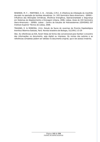 RESENDE, M. F. ; MARTINEZ, C. B. ; Simeão, C.M.C. A influência da infestação do mexilhão
dourado na operação de bombas elevatórias. In: VIII Seminário Ibero-Americano - SEREA -
Influência das Alterações Climáticas, Eficiência Energética, Operacionalidade e Segurança
em Sistemas de Abastecimento e Drenagem Urbana, 2008, Lisboa. Anais do VIII Seminário
Ibero-Americano - SEREA. Lisboa : Centro de Estudos de Hidrossistemas (CEHIDRO) IST
Instituto Superior Técnico de Lisboa, 2008.
TRAJANO, E. & MOREIRA, J.R.A. Estudo da fauna de cavernas da Provícia Espeleológica
Arenítica Altamira-Itaituba, Pará. Revista brasileira de Biologia, 51(1991) 13-29
Obs: As referências ao EIA, foram feitas de forma não convencional para facilitar o encontro
das informações no documento, seja digital ou impresso. Os nomes dos autores e as
referências completas podem ser obtidas no documento original, que é de acesso irrestrito.




                    ____________________________________________________
                                     Página 183 de 230
                                  PAINEL DE ESPEC IALISTAS
 