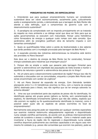 PERGUNTAS DO PAINEL DE ESPECIALISTAS

1. Entendendo que para qualquer empreendimento humano ser considerado
sustentável deva ser viável economicamente, socialmente justo, culturalmente
aceito e ecologicamente correto, e demonstrado que a barragem de Belo Monte não
atende a esta definição, qual o compromisso do governo Lula com o
desenvolvimento sustentável?
2. O paradigma da complexidade vem se impondo principalmente em se tratando
do respeito ao meio ambiente e ao diálogo social que deva ser feito para que as
ações governamentais se executem com maturidade. Pensar usina hidrelétrica
como fornecedora de energia a qualquer custo rompe com este conceito. Que
parâmetros além do energético justificam obra de tamanho impacto e com
tamanhas contradições?
3. Quais as quantificações feitas sobre a perda da biodiversidade e dos saberes
que serão perdidos com a inundação provocada pela barragem de Belo Monte ?
4. A expansão prevista das indústrias eletrointensivas na Amazônia está dentro
das previsões no Plano Decenal?
Este deve ser o destino da energia da Belo Monte (se for construída), fornecer
energia subsidiada para indústrias que empregam pouco?
5. Porque não se amplia a vazão que passaria pela barragem Pimental para
garantir a sobrevivência com dignidade das populações da Volta Grande e manter o
equilíbrio da natureza e garantir a sobrevivência dos peixes do rio Xingu?
6. Há um plano para o desenvolvimento sustentável da região? Porque isso não foi
submetido a discussões com as comunidades, enquanto o projeto Belo Monte esta'
sendo encaminhado com caráter de urgência?
7. Há um Plano Decenal de expansão de energia. Com Eletrobrás também
planejando entre 5 e 15 hidrelétricas enormes no Peru, com a maioria da energia
(80%) destinada para o Brasil, isso não significa que vai ter energia sobrando na
próxima década?
8. Uma vez que considerável parte das espécies de peixes não foi identificada, foi
identificada apenas até grupos gerais (gênero ou família, sem caracterização da
espécie), foi identificado erroneamente (gênero que não são válidos, espécies que
não ocorrem na região) ou foi questionavelmente identificada (a maioria), como é
possível saber quais são as espécies de peixes ocorrentes no local do
empreendimento?
Normalmente esta pergunta pode ser respondida por qualquer cientista especialista
que examine material testemunho adequadamente registrado e disponibilizado
numa coleção científica permanente, de acordo com as práticas internacionalmente
aceitas de curadoria e acesso a coleções científicas. Como o material usado para
inventariar a fauna da região não foi registrado e disponibilizado numa coleção
científica disponível publicamente aos cientistas capacitados e em alguns caso nem
mesmo foi coletado (e.g. peixes não Loricariidae que ocorrem nos pedrais), pode-se
                  ____________________________________________________
                                   Página 185 de 230
                                PAINEL DE ESPEC IALISTAS
 