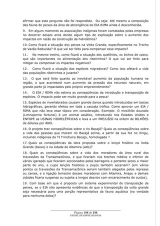 afirmar que esta pergunta não foi respondida. Ou seja: Até mesmo a composição
das fauna de peixes da área de abrangência do EIA RIMA ainda é desconhecida.
9. Em algum momento as associações indígenas foram contatadas pelas empresas
no decorrer desses anos dando algum tipo de explicação sobre o aumento dos
impactos em razão da construção da hidrelétrica?
10. Como ficará a situação dos peixes na Volta Grande, especificamente no Trecho
de Vazão Reduzida? O que vai ser feito para compensar esse impacto?
11.   No mesmo trecho, como ficará a situação dos quelônios, os bichos de casco,
que são importantes na alimentação dos ribeirinhos? O que vai ser feito para
mitigar ou compensar os impactos negativos?
12.   Como ficará a situação das espécies migradoras? Como isso afetará a vida
das populações ribeirinhas a jusante?
13. O que será feito quanto ao inevitável aumento da população humana na
região, o que acarretará num aumento da pressão dos recursos naturais, em
grande parte já impactados pelo próprio empreendimento?
14.   O EIA / RIMA não estima as conseqüências da introdução e transposição de
espécies. O impacto pode ser muito grande para a pesca!
15. Espécies de invertebrados causam grande danos quando introduzidas em bacias
hidrográficas, gerando efeitos em toda a cascata trófica. Como aprovar um EIA /
RIMA que não leva esse tópico em consideração. Exemplo: O mexilhão dourado
(Limnoperna fortunei) é um animal asiático, introduzido nos Estados Unidos e
ENTOPE as USINAS HIDRELÉTRICAS e leva a um PREJUÍZO na ordem de BILHÕES
de dólares por ANO.
16. O projeto traz conseqüências sobre o rio Bacajá? Quais as conseqüências sobre
a vida das pessoas que moram rio Bacajá acima, a partir da sua foz no Xingu,
incluindo indígenas da TI Trincheira Bacaja, homologada ?
17. Quais as conseqüências da obra proposta sobre o lençol freático na Volta
Grande (baixo) e na cidade de Altamira (alto)?
18. Quais as conseqüências sobre a vida dos moradores da área rural dos
travessões da Transamazônica, e que ficariam nos trechos médios e inferior de
vários igarapés que ficariam seccionados pelas barragens e portanto secos a maior
parte do ano, e cujos lençóis freáticos e poços também secariam? (em vários
pontos os travessões da Transamazônica seriam também alagados pelas represas
ou canais, e a ligação terrestre desses moradores com Altamira, Anapu e demais
cidades ficaria suspensa ou sujeita a longos desvios com encarecimento de custos).
19. Com base em que é proposto um sistema experimental de transposição de
peixes, se o EIA não apresenta evidências de que a transposição da volta grande
seja necessária para uma porção representativa da fauna aquática (na verdade
para nenhuma delas)?



                  ____________________________________________________
                                   Página 186 de 230
                                PAINEL DE ESPEC IALISTAS
 