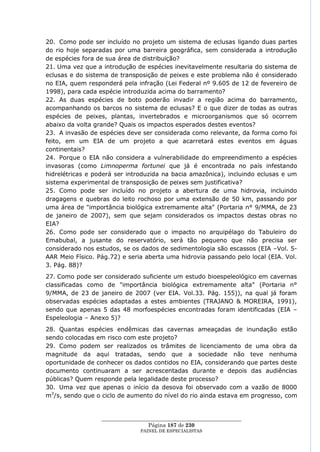 20. Como pode ser incluído no projeto um sistema de eclusas ligando duas partes
do rio hoje separadas por uma barreira geográfica, sem considerada a introdução
de espécies fora de sua área de distribuição?
21. Uma vez que a introdução de espécies inevitavelmente resultaria do sistema de
eclusas e do sistema de transposição de peixes e este problema não é considerado
no EIA, quem responderá pela infração (Lei Federal nº 9.605 de 12 de fevereiro de
1998), para cada espécie introduzida acima do barramento?
22. As duas espécies de boto poderão invadir a região acima do barramento,
acompanhando os barcos no sistema de eclusas? E o que dizer de todas as outras
espécies de peixes, plantas, invertebrados e microorganismos que só ocorrem
abaixo da volta grande? Quais os impactos esperados destes eventos?
23. A invasão de espécies deve ser considerada como relevante, da forma como foi
feito, em um EIA de um projeto a que acarretará estes eventos em águas
continentais?
24. Porque o EIA não considera a vulnerabilidade do empreendimento a espécies
invasoras (como Limnoperma fortunei que já é encontrada no país infestando
hidrelétricas e poderá ser introduzida na bacia amazônica), incluindo eclusas e um
sistema experimental de transposição de peixes sem justificativa?
25. Como pode ser incluído no projeto a abertura de uma hidrovia, incluindo
dragagens e quebras do leito rochoso por uma extensão de 50 km, passando por
uma área de "importância biológica extremamente alta" (Portaria n° 9/MMA, de 23
de janeiro de 2007), sem que sejam considerados os impactos destas obras no
EIA?
26. Como pode ser considerado que o impacto no arquipélago do Tabuleiro do
Emabubal, a jusante do reservatório, será tão pequeno que não precisa ser
considerado nos estudos, se os dados de sedimentologia são escassos (EIA –Vol. 5-
AAR Meio Físico. Pág.72) e seria aberta uma hidrovia passando pelo local (EIA. Vol.
3. Pág. 88)?
27. Como pode ser considerado suficiente um estudo bioespeleológico em cavernas
classificadas como de "importância biológica extremamente alta" (Portaria n°
9/MMA, de 23 de janeiro de 2007 (ver EIA. Vol.33. Pág. 155)), na qual já foram
observadas espécies adaptadas a estes ambientes (TRAJANO & MOREIRA, 1991),
sendo que apenas 5 das 48 morfoespécies encontradas foram identificadas (EIA –
Espeleologia – Anexo 5)?
28. Quantas espécies endêmicas das cavernas ameaçadas de inundação estão
sendo colocadas em risco com este projeto?
29. Como podem ser realizados os trâmites de licenciamento de uma obra da
magnitude da aqui tratadas, sendo que a sociedade não teve nenhuma
oportunidade de conhecer os dados contidos no EIA, considerando que partes deste
documento continuaram a ser acrescentadas durante e depois das audiências
públicas? Quem responde pela legalidade deste processo?
30. Uma vez que apenas o início da desova foi observado com a vazão de 8000
m3/s, sendo que o ciclo de aumento do nível do rio ainda estava em progresso, com


                  ____________________________________________________
                                   Página 187 de 230
                                PAINEL DE ESPEC IALISTAS
 