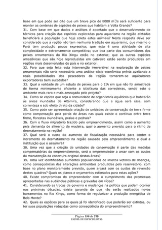 base em que pode ser dito que um breve pico de 8000 m 3/s será suficiente para
manter as centenas de espécies de peixes que habitam a Volta Grande?
31. Com base em que dados e análises é apontado que o desenvolvimento de
técnicas para criação das espécies exploradas para aquarismo na região afetadas
beneficiará a população que hoje coleta estes animais? Nesta resposta deve ser
considerado que a região não tem nenhuma tradição em aquarismo; que mesmo o
Pará tem produção pouco expressiva; que esta é uma atividade de alta
complexidade e extremamente competitiva; que boa parte dos consumidores dos
peixes ornamentais do Rio Xingu estão no exterior; que as outras espécies
amazônicas que são hoje reproduzidas em cativeiro estão sendo produzidas em
regiões mais desenvolvidas do país e no exterior.
32. Para que seja feita esta intervenção irreversível na exploração de peixes
ornamentais não seria necessária uma análise sócio-econômica prévia avaliando a
reais possibilidades dos pescadores da região tornarem-se aqüicultores
exportadores bem sucedidos?
33. Qual a validade de um estudo de peixes para o EIA em que não foi amostrada
de forma minimamente eficiente a ictiofauna das corredeiras, sendo este o
ambiente mais raro e mais ameaçado pelo projeto?
34. Como se espera que seja a comunidade de organismos aquáticos que habitarão
as áreas inundadas de Altamira, considerando que a água será rasa, sem
correnteza e sob efeito direto da cidade?
35. Como pode ser apresentada criação de unidades de conservação de terra firme
como compensação pela perda de áreas nas quais existe o contínuo entre terra
firme, florestas inundáveis, praias e pedrais?
36. Com o fluxo migratório trazido pelo empreendimento, assim como o aumento
pela demanda de alimento de madeira, qual o aumento previsto para o ritmo de
desmatamento na região?
37. Qual será o custo do aumento de fiscalização necessário para conter o
incremento do desmatamento na região causado pelo empreendimento e qual a
instituição que o assumirá?
38. Uma vez que a criação de unidades de conservação é parte das medidas
compensatórias do empreendimento, será o empreendedor a arcar com os custos
da manutenção da cobertura original destas áreas?
39. Uma vez identificados aumentos populacionais de insetos vetores de doenças,
como conseqüências das alterações ambientais produzidas pelo reservatório, com
base no plano monitoramento previsto, quem arcará com os custos de reversão
destes quadros? Quais os planos e orçamentos estimados para estas ações?
40. Existe compromisso do empreendedor com o cumprimento das promessas
apresentadas nas audiências públicas e gravadas em vídeo?
41. Considerando as trocas de governo e mudanças na política que podem ocorrer
nas próximas décadas, existe garantia de que não serão realizados novos
barramentos no Rio Xingu, como forma de regularizar a produção energética de
Belo Monte?
42. Quais as espécies para as quais já foi identificado que poderão ser extintas, ou
ter suas populações reduzidas como conseqüência do empreendimento?

                  ____________________________________________________
                                   Página 188 de 230
                                PAINEL DE ESPEC IALISTAS
 