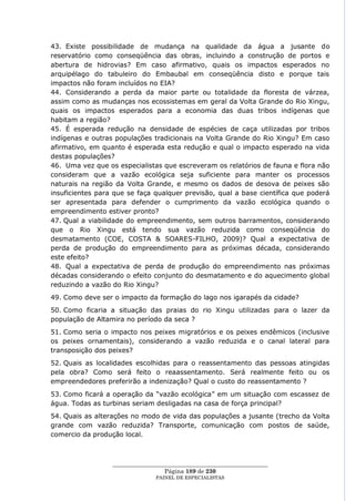 43. Existe possibilidade de mudança na qualidade da água a jusante do
reservatório como conseqüência das obras, incluindo a construção de portos e
abertura de hidrovias? Em caso afirmativo, quais os impactos esperados no
arquipélago do tabuleiro do Embaubal em conseqüência disto e porque tais
impactos não foram incluídos no EIA?
44. Considerando a perda da maior parte ou totalidade da floresta de várzea,
assim como as mudanças nos ecossistemas em geral da Volta Grande do Rio Xingu,
quais os impactos esperados para a economia das duas tribos indígenas que
habitam a região?
45. É esperada redução na densidade de espécies de caça utilizadas por tribos
indígenas e outras populações tradicionais na Volta Grande do Rio Xingu? Em caso
afirmativo, em quanto é esperada esta redução e qual o impacto esperado na vida
destas populações?
46. Uma vez que os especialistas que escreveram os relatórios de fauna e flora não
consideram que a vazão ecológica seja suficiente para manter os processos
naturais na região da Volta Grande, e mesmo os dados de desova de peixes são
insuficientes para que se faça qualquer previsão, qual a base científica que poderá
ser apresentada para defender o cumprimento da vazão ecológica quando o
empreendimento estiver pronto?
47. Qual a viabilidade do empreendimento, sem outros barramentos, considerando
que o Rio Xingu está tendo sua vazão reduzida como conseqüência do
desmatamento (COE, COSTA & SOARES-FILHO, 2009)? Qual a expectativa de
perda de produção do empreendimento para as próximas década, considerando
este efeito?
48. Qual a expectativa de perda de produção do empreendimento nas próximas
décadas considerando o efeito conjunto do desmatamento e do aquecimento global
reduzindo a vazão do Rio Xingu?
49. Como deve ser o impacto da formação do lago nos igarapés da cidade?
50. Como ficaria a situação das praias do rio Xingu utilizadas para o lazer da
população de Altamira no período da seca ?
51. Como seria o impacto nos peixes migratórios e os peixes endêmicos (inclusive
os peixes ornamentais), considerando a vazão reduzida e o canal lateral para
transposição dos peixes?
52. Quais as localidades escolhidas para o reassentamento das pessoas atingidas
pela obra? Como será feito o reaassentamento. Será realmente feito ou os
empreendedores preferirão a indenização? Qual o custo do reassentamento ?
53. Como ficará a operação da ―vazão ecológica‖ em um situação com escassez de
água. Todas as turbinas seriam desligadas na casa de força principal?
54. Quais as alterações no modo de vida das populações a jusante (trecho da Volta
grande com vazão reduzida? Transporte, comunicação com postos de saúde,
comercio da produção local.



                  ____________________________________________________
                                   Página 189 de 230
                                PAINEL DE ESPEC IALISTAS
 