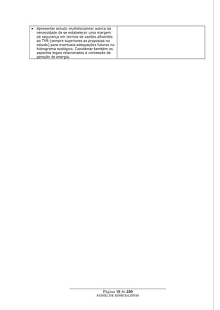 Apresentar estudo multidisciplinar acerca da
necessidade de se estabelecer uma margem
de segurança em termos de vazões afluentes
ao TVR (sempre superiores as propostas no
estudo) para eventuais adequações futuras no
hidrograma ecológico. Considerar também os
aspectos legais relacionados à concessão de
geração de energia.




                  ____________________________________________________
                                    Página 19 de 230
                                 PAINEL DE ESPEC IALISTAS
 