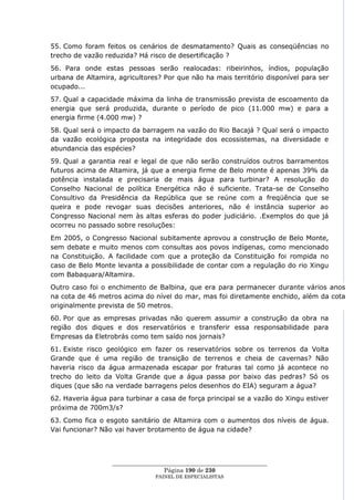 55. Como foram feitos os cenários de desmatamento? Quais as conseqüências no
trecho de vazão reduzida? Há risco de desertificação ?
56. Para onde estas pessoas serão realocadas: ribeirinhos, índios, população
urbana de Altamira, agricultores? Por que não ha mais território disponível para ser
ocupado...
57. Qual a capacidade máxima da linha de transmissão prevista de escoamento da
energia que será produzida, durante o período de pico (11.000 mw) e para a
energia firme (4.000 mw) ?
58. Qual será o impacto da barragem na vazão do Rio Bacajá ? Qual será o impacto
da vazão ecológica proposta na integridade dos ecossistemas, na diversidade e
abundancia das espécies?
59. Qual a garantia real e legal de que não serão construídos outros barramentos
futuros acima de Altamira, já que a energia firme de Belo monte é apenas 39% da
potência instalada e precisaria de mais água para turbinar? A resolução do
Conselho Nacional de política Energética não é suficiente. Trata-se de Conselho
Consultivo da Presidência da República que se reúne com a freqüência que se
queira e pode revogar suas decisões anteriores, não é instância superior ao
Congresso Nacional nem às altas esferas do poder judiciário. .Exemplos do que já
ocorreu no passado sobre resoluções:
Em 2005, o Congresso Nacional subitamente aprovou a construção de Belo Monte,
sem debate e muito menos com consultas aos povos indígenas, como mencionado
na Constituição. A facilidade com que a proteção da Constituição foi rompida no
caso de Belo Monte levanta a possibilidade de contar com a regulação do rio Xingu
com Babaquara/Altamira.
Outro caso foi o enchimento de Balbina, que era para permanecer durante vários anos
na cota de 46 metros acima do nível do mar, mas foi diretamente enchido, além da cota
originalmente prevista de 50 metros.
60. Por que as empresas privadas não querem assumir a construção da obra na
região dos diques e dos reservatórios e transferir essa responsabilidade para
Empresas da Eletrobrás como tem saído nos jornais?
61. Existe risco geológico em fazer os reservatórios sobre os terrenos da Volta
Grande que é uma região de transição de terrenos e cheia de cavernas? Não
haveria risco da água armazenada escapar por fraturas tal como já acontece no
trecho do leito da Volta Grande que a água passa por baixo das pedras? Só os
diques (que são na verdade barragens pelos desenhos do EIA) seguram a água?
62. Haveria água para turbinar a casa de força principal se a vazão do Xingu estiver
próxima de 700m3/s?
63. Como fica o esgoto sanitário de Altamira com o aumentos dos níveis de água.
Vai funcionar? Não vai haver brotamento de água na cidade?




                  ____________________________________________________
                                   Página 190 de 230
                                PAINEL DE ESPEC IALISTAS
 