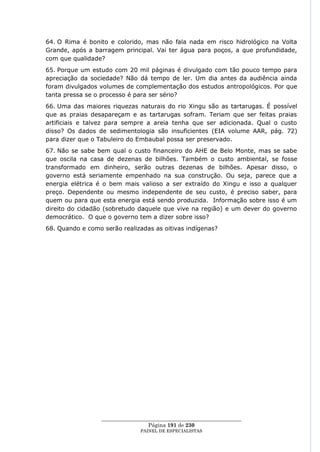 64. O Rima é bonito e colorido, mas não fala nada em risco hidrológico na Volta
Grande, após a barragem principal. Vai ter água para poços, a que profundidade,
com que qualidade?
65. Porque um estudo com 20 mil páginas é divulgado com tão pouco tempo para
apreciação da sociedade? Não dá tempo de ler. Um dia antes da audiência ainda
foram divulgados volumes de complementação dos estudos antropológicos. Por que
tanta pressa se o processo é para ser sério?
66. Uma das maiores riquezas naturais do rio Xingu são as tartarugas. É possível
que as praias desapareçam e as tartarugas sofram. Teriam que ser feitas praias
artificiais e talvez para sempre a areia tenha que ser adicionada. Qual o custo
disso? Os dados de sedimentologia são insuficientes (EIA volume AAR, pág. 72)
para dizer que o Tabuleiro do Embaubal possa ser preservado.
67. Não se sabe bem qual o custo financeiro do AHE de Belo Monte, mas se sabe
que oscila na casa de dezenas de bilhões. Também o custo ambiental, se fosse
transformado em dinheiro, serão outras dezenas de bilhões. Apesar disso, o
governo está seriamente empenhado na sua construção. Ou seja, parece que a
energia elétrica é o bem mais valioso a ser extraído do Xingu e isso a qualquer
preço. Dependente ou mesmo independente de seu custo, é preciso saber, para
quem ou para que esta energia está sendo produzida. Informação sobre isso é um
direito do cidadão (sobretudo daquele que vive na região) e um dever do governo
democrático. O que o governo tem a dizer sobre isso?
68. Quando e como serão realizadas as oitivas indígenas?




                  ____________________________________________________
                                   Página 191 de 230
                                PAINEL DE ESPEC IALISTAS
 