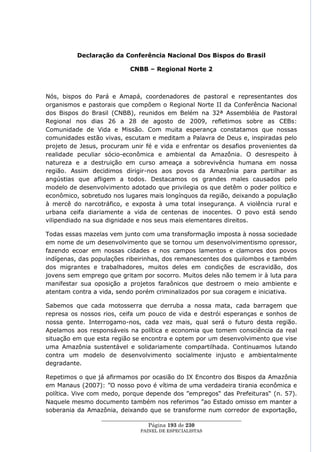 Declaração da Conferência Nacional Dos Bispos do Brasil

                           CNBB – Regional Norte 2



Nós, bispos do Pará e Amapá, coordenadores de pastoral e representantes dos
organismos e pastorais que compõem o Regional Norte II da Conferência Nacional
dos Bispos do Brasil (CNBB), reunidos em Belém na 32ª Assembléia de Pastoral
Regional nos dias 26 a 28 de agosto de 2009, refletimos sobre as CEBs:
Comunidade de Vida e Missão. Com muita esperança constatamos que nossas
comunidades estão vivas, escutam e meditam a Palavra de Deus e, inspiradas pelo
projeto de Jesus, procuram unir fé e vida e enfrentar os desafios provenientes da
realidade peculiar sócio-econômica e ambiental da Amazônia. O desrespeito à
natureza e a destruição em curso ameaça a sobrevivência humana em nossa
região. Assim decidimos dirigir-nos aos povos da Amazônia para partilhar as
angústias que afligem a todos. Destacamos os grandes males causados pelo
modelo de desenvolvimento adotado que privilegia os que detêm o poder político e
econômico, sobretudo nos lugares mais longínquos da região, deixando a população
à mercê do narcotráfico, e exposta à uma total insegurança. A violência rural e
urbana ceifa diariamente a vida de centenas de inocentes. O povo está sendo
vilipendiado na sua dignidade e nos seus mais elementares direitos.

Todas essas mazelas vem junto com uma transformação imposta à nossa sociedade
em nome de um desenvolvimento que se tornou um desenvolvimentismo opressor,
fazendo ecoar em nossas cidades e nos campos lamentos e clamores dos povos
indígenas, das populações ribeirinhas, dos remanescentes dos quilombos e também
dos migrantes e trabalhadores, muitos deles em condições de escravidão, dos
jovens sem emprego que gritam por socorro. Muitos deles não temem ir à luta para
manifestar sua oposição a projetos faraônicos que destroem o meio ambiente e
atentam contra a vida, sendo porém criminalizados por sua coragem e iniciativa.

Sabemos que cada motosserra que derruba a nossa mata, cada barragem que
represa os nossos rios, ceifa um pouco de vida e destrói esperanças e sonhos de
nossa gente. Interrogamo-nos, cada vez mais, qual será o futuro desta região.
Apelamos aos responsáveis na política e economia que tomem consciência da real
situação em que esta região se encontra e optem por um desenvolvimento que vise
uma Amazônia sustentável e solidariamente compartilhada. Continuamos lutando
contra um modelo de desenvolvimento socialmente injusto e ambientalmente
degradante.

Repetimos o que já afirmamos por ocasião do IX Encontro dos Bispos da Amazônia
em Manaus (2007): ‖O nosso povo é vítima de uma verdadeira tirania econômica e
política. Vive com medo, porque depende dos ‖empregos― das Prefeituras― (n. 57).
Naquele mesmo documento também nos referimos ‖ao Estado omisso em manter a
soberania da Amazônia, deixando que se transforme num corredor de exportação,
                 ____________________________________________________
                                  Página 193 de 230
                               PAINEL DE ESPEC IALISTAS
 