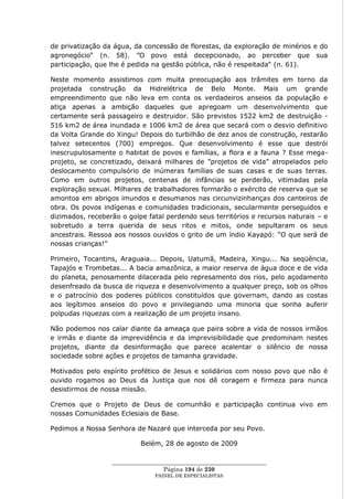 de privatização da água, da concessão de florestas, da exploração de minérios e do
agronegócio― (n. 58). ‖O povo está decepcionado, ao perceber que sua
participação, que lhe é pedida na gestão pública, não é respeitada― (n. 61).

Neste momento assistimos com muita preocupação aos trâmites em torno da
projetada construção da Hidrelétrica de Belo Monte. Mais um grande
empreendimento que não leva em conta os verdadeiros anseios da população e
atiça apenas a ambição daqueles que apregoam um desenvolvimento que
certamente será passageiro e destruidor. São previstos 1522 km2 de destruição -
516 km2 de área inundada e 1006 km2 de área que secará com o desvio definitivo
da Volta Grande do Xingu! Depois do turbilhão de dez anos de construção, restarão
talvez setecentos (700) empregos. Que desenvolvimento é esse que destrói
inescrupulosamente o habitat de povos e famílias, a flora e a fauna ? Esse mega-
projeto, se concretizado, deixará milhares de ‖projetos de vida‖ atropelados pelo
deslocamento compulsório de inúmeras famílias de suas casas e de suas terras.
Como em outros projetos, centenas de infâncias se perderão, vitimadas pela
exploração sexual. Milhares de trabalhadores formarão o exército de reserva que se
amontoa em abrigos imundos e desumanos nas circunvizinhanças dos canteiros de
obra. Os povos indígenas e comunidades tradicionais, secularmente perseguidos e
dizimados, receberão o golpe fatal perdendo seus territórios e recursos naturais – e
sobretudo a terra querida de seus ritos e mitos, onde sepultaram os seus
ancestrais. Ressoa aos nossos ouvidos o grito de um índio Kayapó: ―O que será de
nossas crianças!‖

Primeiro, Tocantins, Araguaia... Depois, Uatumã, Madeira, Xingu... Na seqüência,
Tapajós e Trombetas... A bacia amazônica, a maior reserva de água doce e de vida
do planeta, penosamente dilacerada pelo represamento dos rios, pelo açodamento
desenfreado da busca de riqueza e desenvolvimento a qualquer preço, sob os olhos
e o patrocínio dos poderes públicos constituídos que governam, dando as costas
aos legítimos anseios do povo e privilegiando uma minoria que sonha auferir
polpudas riquezas com a realização de um projeto insano.

Não podemos nos calar diante da ameaça que paira sobre a vida de nossos irmãos
e irmãs e diante da imprevidência e da imprevisibilidade que predominam nestes
projetos, diante da desinformação que parece acalentar o silêncio de nossa
sociedade sobre ações e projetos de tamanha gravidade.

Motivados pelo espírito profético de Jesus e solidários com nosso povo que não é
ouvido rogamos ao Deus da Justiça que nos dê coragem e firmeza para nunca
desistirmos de nossa missão.

Cremos que o Projeto de Deus de comunhão e participação continua vivo em
nossas Comunidades Eclesiais de Base.

Pedimos a Nossa Senhora de Nazaré que interceda por seu Povo.

                           Belém, 28 de agosto de 2009

                  ____________________________________________________
                                   Página 194 de 230
                                PAINEL DE ESPEC IALISTAS
 
