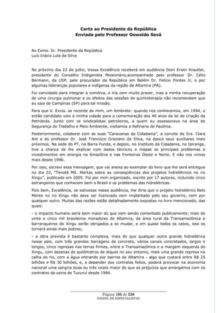 Carta ao Presidente da República
                       Enviada pelo Professor Oswaldo Sevá


Ao Exmo. Sr. Presidente da República
Luis Inácio Lula da Silva


No próximo dia 22 de julho, Vossa Excelência receberá em audiência Dom Erwin Krautler,
presidente do Conselho Indigenista Missionário,acompanhado pelo professor Dr. Célio
Bermann, da USP, pelo procurador da República em Belém Dr. Felício Pontes Jr, e por
algumas lideranças populares e indígenas da região de Altamira (PA).
Fui convidado para integrar a comitiva, e iria com muito prazer, mas a minha recuperação
de uma cirurgia pulmonar e os efeitos das sessões de quimioterapia não recomendam que
eu saia de Campinas (SP) para tal missão.
Para que V. Excia. se recorde de mim, um lembrete: quando nos conhecemos, em 1994, o
então candidato veio à minha cidade para a comemoração dos 40 anos da lei de criação da
Petrobrás. Junto com os sindicalistas petroleiros, a quem eu assessorava na área de
Segurança do Trabalho e Meio Ambiente, visitamos a Refinaria de Paulínia.
Posteriormente, colaborei com as suas ―Caravanas da Cidadania‖, a convite da Sra. Clara
Ant e do professor Dr. José Francisco Graziano da Silva, na época seus auxiliares mais
próximos. Na sede do PT, na Barra Funda, e depois, no Instituto da Cidadania, no Ipiranga,
tive a chance de lhe explicar com dados técnicos e mapas os principais problemas e
investimentos em energia na Amazônia e nas fronteiras Oeste e Norte. E não nos vimos
mais desde 1996.
Por isso, escrevi essa mensagem, que vai anexa ao exemplar do livro que lhe será entregue
no dia 22, ―Tenotã Mõ. Alertas sobre as conseqüências dos projetos hidrelétricos no rio
Xingu‖, publicado em 2005. Foi por mim organizado, escrito por 17 autores, incluindo cinco
estrangeiros que conhecem bem o Brasil e os problemas das hidrelétricas.
Pois bem, Excelência, se estivesse nessa audiência, lhe diria que o projeto hidrelétrico Belo
Monte no rio Xingu não deve ser licenciado nem implantado pelo seu governo, nem por
qualquer outro. Muitas das razões estão detalhadamente expostas no livro mencionado, das
quais:
- o impacto humano seria bem maior do que vem sendo comentado publicamente; mais de
vinte e cinco mil brasileiros moradores de Altamira, da área rural da Transamazônica e
barranqueiros do Xingu serão obrigados a se mudar, e em quase todos os casos, isso os
tornará ainda mais pobres;
- a obra prevista é bastante complexa, mais do que qualquer outra grande hidrelétrica
nesse país, com três grandes barragens de concreto, vários canais concretados, largos e
longos, cinco represas nas terras firmes, entre a Transamazônica e a margem esquerda do
Xingu, com dezenas de quilômetros de diques no seu entorno, mais uma grande represa na
calha do rio, com a água entrando por bairros de Altamira - algo que custará entre R$ 25
bilhões e R$ 30 bilhões, e, a depender dos contratos feitos, poderá provocar na economia
nacional uma sangria duas ou três vezes maior do que os prejuízos que amargamos com os
contratos da usina de Tucuruí desde 1984.



                    ____________________________________________________
                                     Página 195 de 230
                                   PAINEL DE ESPEC IALISTAS
 