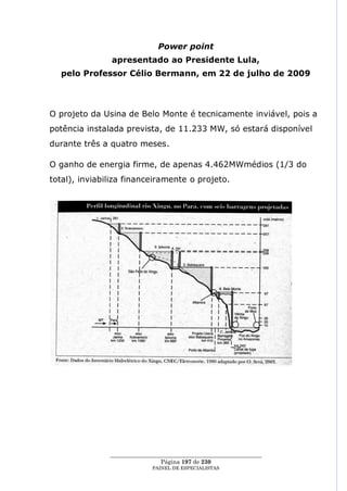 Power point
               apresentado ao Presidente Lula,
  pelo Professor Célio Bermann, em 22 de julho de 2009



O projeto da Usina de Belo Monte é tecnicamente inviável, pois a
potência instalada prevista, de 11.233 MW, só estará disponível
durante três a quatro meses.

O ganho de energia firme, de apenas 4.462MWmédios (1/3 do
total), inviabiliza financeiramente o projeto.




               ____________________________________________________
                                Página 197 de 230
                             PAINEL DE ESPEC IALISTAS
 