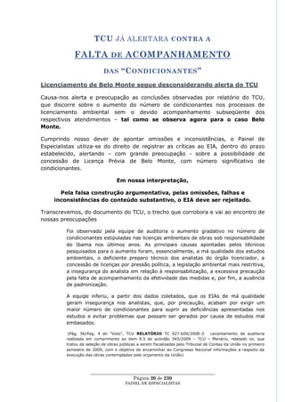 TCU JÁ ALERTARA CONTRA A

            FALTA DE ACOMPANHAMENTO
                           DAS      “C ONDICIONANTES ”
Licenciamento de Belo Monte segue desconsiderando alerta do TCU

Causa-nos alerta e preocupação as conclusões observadas por relatório do TCU,
que discorre sobre o aumento do número de condicionantes nos processos de
licenciamento ambiental sem o devido acompanhamento subseqüente dos
respectivos atendimentos – tal como se observa agora para o caso Belo
Monte.

Cumprindo nosso dever de apontar omissões e inconsistências, o Painel de
Especialistas utiliza-se do direito de registrar as críticas ao EIA, dentro do prazo
estabelecido, alertando – com grande preocupação - sobre a possibilidade de
concessão de Licença Prévia de Belo Monte, com número significativo de
condicionantes.

                                  Em nossa interpretação,

       Pela falsa construção argumentativa, pelas omissões, falhas e
     inconsistências do conteúdo substantivo, o EIA deve ser rejeitado.

Transcrevemos, do documento do TCU, o trecho que corrobora e vai ao encontro de
nossas preocupações

         Foi observado pela equipe de auditoria o aumento gradativo no número de
         condicionantes estipuladas nas licenças ambientais de obras sob responsabilidade
         do Ibama nos últimos anos. As principais causas apontadas pelos técnicos
         pesquisados para o aumento foram, essencialmente, a má qualidade dos estudos
         ambientais, o deficiente preparo técnico dos analistas do órgão licenciador, a
         concessão de licenças por pressão política, a legislação ambiental mais restritiva,
         a insegurança do analista em relação à responsabilização, a excessiva precaução
         pela falta de acompanhamento da efetividade das medidas e, por fim, a ausência
         de padronização.

         A equipe inferiu, a partir dos dados coletados, que os EIAs de má qualidade
         geram insegurança nos analistas, que, por precaução, acabam por exigir um
         maior número de condicionantes para suprir as deficiências apresentadas nos
         estudos e evitar problemas que possam ser gerados por causa de estudos mal
         embasados.

          (Pág. 56/Pag. 4 do ―Voto‖, TCU RELATÓRIO TC 027.609/2008-3. Levantamento de auditoria
         realizada em cumprimento ao item 9.5 do acórdão 345/2009 – TCU – Plenário, relatado no, que
         tratou da seleção de obras públicas a serem fiscalizadas pelo Tribunal de Contas da União no primeiro
         semestre de 2009, com o objetivo de encaminhar ao Congresso Nacional informações a respeito da
         execução das obras contempladas pelo orçamento da União)



                     ____________________________________________________
                                       Página 20 de 230
                                      PAINEL DE ESPEC IALISTAS
 