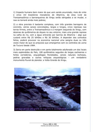 1) Impacto humano bem maior do que vem sendo anunciado; mais de vinte
e cinco mil brasileiros moradores de Altamira, da área rural da
Transamazônica e barranqueiros do Xingu serão obrigados a se mudar, e
isso os tornará ainda mais pobres;

2) a obra prevista é bastante complexa, com três grandes barragens de
concreto, vários canais concretados, largos e longos, cinco represas nas
terras firmes, entre a Transamazônica e a margem esquerda do Xingu, com
dezenas de quilômetros de diques no seu entorno, mais uma grande represa
na calha do rio, com a água entrando por bairros de Altamira - algo que
custará entre R$ 25 bilhões e R$ 30 bilhões. A depender dos contratos
feitos, poderá provocar na economia nacional uma sangria duas ou três
vezes maior do que os prejuízos que amargamos com os contratos da usina
de Tucuruí desde 1984.

3) Seria em parte destruído e em parte totalmente adulterado um dos locais
mais esplendidos do País, 100 quilômetros seguidos de largas cachoeiras e
fortes corredeiras, arquipélagos florestados, canais naturais rochosos,
pedras gravadas e outras relíquias arqueológicas - um verdadeiro
monumento fluvial do planeta: a Volta Grande do Xingu.




                ____________________________________________________
                                 Página 200 de 230
                              PAINEL DE ESPEC IALISTAS
 