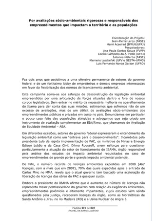 Por avaliações sócio-ambientais rigorosas e responsáveis dos
    empreendimentos que impactam o território e as populações



                                                              Coordenação do Projeto:
                                                              Jean-Pierre Leroy (FASE)
                                                           Henri Acselrad (IPPUR/UFRJ)
                                                                        Pesquisadores:
                                                        Ana Paula Santos Souza (FVPP)
                                                    Cecília Campello do A. Mello (UFRJ)
                                                               Julianna Malerba (FASE)
                                               Klemens Laschefski (UFV e GESTA-UFMG)
                                                   Luis Fernando Novoa Garzon (UFRO)




Faz dois anos que assistimos a uma ofensiva permanente de setores do governo
federal e de um fortíssimo lobby de empreiteiras e demais empresas interessadas
em favor da flexibilização das normas de licenciamento ambiental.

Esta campanha soma-se aos esforços de desconstrução da legislação ambiental
empreendidos por uma articulação de forças situadas dentro e fora de nossos
corpos legislativos. Sem entrar no mérito da necessária melhoria no aparelhamento
do Ibama para dar conta das suas missões, estimamos que sofremos não de um
excesso de avaliações, mas de um déficit de avaliações sócio-ambientais dos
empreendimentos públicos e privados em curso no país. Denunciamos em particular
o pouco caso feito das populações atingidas e advogamos que seja criado um
instrumento de avaliação complementar ao EIA/Rima, que chamamos de Avaliação
de Equidade Ambiental – AEA.

Em diferentes ocasiões, setores do governo federal expressaram o entendimento da
legislação ambiental como um ―entrave para o desenvolvimento‖. Incumbidos pelo
presidente Lula da rápida implementação do PAC, os ministros de Minas e Energia
Edison Lobão e da Casa Civil, Dilma Rousseff, unem esforços para questionar
particularmente a atuação do setor de licenciamento do IBAMA, órgão responsável
pela análise dos estudos de impacto ambiental requisitados no caso de
empreendimentos de grande porte e grande impacto ambiental potencial.

De fato, o número recorde de licenças ambientais expedidas em 2008 (467
licenças, cem a mais que em 2007), 70% das quais expedidas após a entrada de
Carlos Minc no MMA, revela que o atual governo tem buscado uma aceleração da
liberação de licenças das obras do PAC a qualquer custo.

Embora o presidente do IBAMA afirme que o aumento do número de licenças não
representa maior permissividade do governo com relação às exigências ambientais,
empreendimentos polêmicos e altamente impactantes, cujos estudos vêm sendo
questionados pela justiça, receberam licenças do órgão, como as hidrelétricas de
Santo Antônio e Jirau no rio Madeira (RO) e a Usina Nuclear de Angra 3.
                 ____________________________________________________
                                  Página 201 de 230
                               PAINEL DE ESPEC IALISTAS
 