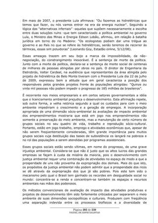Em maio de 2007, o presidente Lula afirmava: "Ou fazemos as hidrelétricas que
temos que fazer, ou nós vamos entrar na era da energia nuclear". Seguindo a
lógica das ―alternativas infernais‖ -aquelas que supõem necessariamente a escolha
entre duas soluções ruins -que tem caracterizado a política ambiental no governo
Lula, o Ministro das Minas e Energia Edison Lobão, afirmou, em relação à batalha
jurídica em torno do rio Madeira: ―Os ecologistas podiam dar uma trégua ao
governo e ao País no que se refere às hidrelétricas, senão teremos de recorrer às
térmicas, essas sim poluidoras‖ (Leonardo Goy, Estadão online, 5/12/08).

Essas ameaças trazem em seu bojo a marca da impossibilidade, da não-
negociação, do constrangimento inexorável. É a sentença de morte da política.
Junto com a morte da política, declara-se a sentença de morte social de centenas
de milhares de pessoas atingidas por obras no país. O diretor de Engenharia da
Eletrobrás, Valter Cardeal, na audiência que representantes da área atingida pelo
projeto de hidrelétrica de Belo Monte tiveram com o Presidente Lula dia 22 de julho
de 2009, expressou bem a atitude que em geral caracteriza a posição dos
responsáveis pelos grandes projetos frente às populações atingidas: ―Quinze ou
vinte mil pessoas não podem impedir o progresso de 185 milhões de brasileiros‖.

É recorrente nos meios empresariais e em certos setores governamentais a idéia
que o licenciamento ambiental prejudica o desenvolvimento. Esta afirmação repete,
sob outra forma, a velha retórica segundo a qual os cuidados para com o meio
ambiente impediriam o crescimento e a geração de empregos. A incorporação
apropriada de uma dimensão sócio-ambiental às avaliações de impacto ambiental
dos empreendimentos mostraria que está em jogo nos empreendimentos não
somente a preservação do meio ambiente, mas a manutenção de certo número de
grupos sociais no seu quadro de vida, trabalho e reprodução sócio-cultural.
Portanto, estão em jogo trabalho, emprego e atividades econômicas que, apesar de
não serem freqüentemente consideradas, têm grande importância para muitos
grupos sociais cuja destituição das bases de subsistência os lançará na pobreza e
no rol das populações a serem atendidas por programas assistenciais.

Esses grupos sociais estão sendo vítimas, em nome do progresso, de uma grave
injustiça ambiental. Considera-se que não é justo que os altos lucros das grandes
empresas se façam à custa da miséria da maioria, pois o desenvolvimento com
justiça ambiental requer uma combinação de atividades no espaço de modo a que a
prosperidade de uns não provenha da expropriação dos demais. Mais do que isto,
os propósitos da justiça ambiental não podem admitir que a prosperidade dos ricos
se dê através da expropriação dos que já são pobres. Pois este tem sido o
mecanismo pelo qual o Brasil tem ganhado os recordes em desigualdade social no
mundo: concentra-se a renda e concentram-se também os espaços e recursos
ambientais nas mãos dos poderosos.

Os métodos convencionais de avaliação de impacto das atividades produtivas e
projetos de desenvolvimento têm sido fortemente criticados por separarem o meio
ambiente de suas dimensões sociopolíticas e culturais. Produzem com freqüência
uma separação indevida entre os processos biofísicos e a diversidade de
                  ____________________________________________________
                                   Página 202 de 230
                                PAINEL DE ESPEC IALISTAS
 