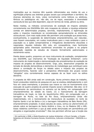 implicações que os mesmos têm quando referenciados aos modos de uso e
significação próprios aos distintos grupos sociais que compartilham o território. Os
diversos elementos do meio, vistos normalmente como bióticos ou abióticos,
lênticos ou pedológicos etc. não são, via de regra, associados à diversidade
sociocultural dos que dele dependem, seja em termos de renda, gênero ou etnia.

Nesta medida, os métodos convencionais de avaliação de impacto adotados
correntemente nos EIA/RIMAs têm sido incapazes de retratar a injustiça ambiental
contida em determinados projetos, servindo, implicitamente, à legitimação de
ações e impactos inaceitáveis se consideradas apropriadamente as dimensões
socioculturais. Com mais razão ainda não permitem uma avaliação que possa levar,
eventualmente, à suspensão de determinados empreendimentos, por redundar,
caso fossem executados, em custos incalculáveis para o meio ambiente e para a
população ou a ações compensatórias e mitigadoras devidamente discutidas e
negociadas. Aqueles métodos têm sido, em conseqüência, mais facilmente
apropriados pelos interesses econômicos envolvidos no projeto e na própria
elaboração repetida de estudos de impacto formalmente padronizados e
socialmente vazios.

Diante desse quadro, propomos um novo instrumento de avaliação, complementar
aos EIA/RIMA, que chamamos de ―Avaliação de Equidade Ambiental‖, como
instrumento de modernização e democratização dos procedimentos de avaliação de
impacto de projetos de desenvolvimento. Urge, pois, desenvolver propostas de
tomada de decisão democráticas e elementos de metodologia que contribuam para
alterar a correlação de forças no debate sobre o impacto dos projetos de
desenvolvimento, fazendo valer a perspectiva diferenciada dos grupos sociais
―atingidos‖ e/ou correntemente menos capazes de se fazer ouvir na esfera
decisória.

A proposta de AEA ainda está em construção. Numa primeira etapa de trabalho,
foram produzidos relatórios de pesquisa em que se analisou detalhadamente e com
foco em casos exemplares, o processo que visava ou visa ao licenciamento e/ou
execução de quatro projetos de grande impacto social e ambiental. São eles: (i) O
licenciamento da carcinicultura no extremo sul da Bahia, em comparação com
empreendimentos do estado do Ceará; (ii) o licenciamento da barragem
hidroelétrica de Irapé, no Vale do Jequitinhonha (MG), em comparação com a
barragem de Murta, no Vale do Rio Doce, empreendimento ainda não
implementado; (iii) o licenciamento da monocultura do eucalipto no norte do
Espírito Santo e sul da Bahia e (iv) a barragem hidroelétrica de Belo Monte (PA),
empreendimento projetado. A esses estudos de casos, somou-se ulteriormente um
estudo sobre as barragens de Santo Antônio e Jirau, no rio Madeira (RO e AM).
Esses relatórios confirmam o que já está sendo denunciado em permanência por
atingidos e organizações envolvidas10. Eles nos permitem afirmar que a função dos

10Em particular o MAB, a Rede Brasileira de Justiça Ambiental, o Fórum Carajás, o Projeto
Relatores em Direitos Humanos Sociais, Econômicos, Culturais e Ambientais – DhESCAs e a
CPT.
                    ____________________________________________________
                                     Página 203 de 230
                                 PAINEL DE ESPEC IALISTAS
 