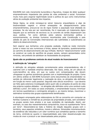 EIA/RIMA tem sido meramente burocrática e figurativa, incapaz de deter qualquer
empreendimento impactante dos pontos de vista ambiental e social. Funcionam
muito mais para angariar legitimidade social e política do que como instrumentos
sérios de avaliação ambiental dos impactos.

Nessa lógica, se ainda consegue-se salvar tesouros arqueológicos e algo da
biodiversidade vegetal e animal ameaçados de desaparecimento pelos
empreendimentos, procura-se via de regra manter a população local afastada do
processo. Se ela luta por ser reconhecida, lhe é reservado um tratamento digno
daquele que os senhores de escravos ou os coronéis do sertão dispensavam aos
seus súditos. Tal como definido pelos setores dominantes política e
economicamente, os direitos humanos reconhecidos pela Constituição e pela
adesão do país às Convenções Internacionais são submetidos e subordinados ao
ideário do desenvolvimento.

Sem esperar que tenhamos uma proposta acabada, impõe-se neste momento
juntar a nossa voz aos numerosos e fortes, apesar de ignorados, questionamentos
ao caminho de desenvolvimento até aqui trilhado. Nenhum ―desenvolvimento‖ pode
se construir ao custo do sacrifício de grupos sociais, sempre apresentados como
minorias, sob pretexto de satisfazer as necessidades do progresso.

Quais são os problemas centrais do atual modelo de licenciamento?

A definição de “atingido”

A definição de atingidos adotada correntemente pelos empreendedores não é
coerente com a realidade empírica observada. Ela nasce, antes, de um cálculo do
custo-benefício da obra, em que os custos com compensações não devem
ultrapassar os ganhos econômicos gerados com a implementação do projeto. Como
em última análise os EIA-RIMA funcionam como documentos do empreendedor no
sentido de referendar legalmente a realização da obra, os atingidos são definidos
em função do menor custo possível. Segundo este cálculo econômico – que deveria
ser feito após extensiva investigação sobre quem são os atingidos do ponto de vista
dos próprios sujeitos afetados – os atingidos são definidos como uma variável-custo
definida a priori. Em todos os casos analisados, o empreendedor buscou minimizar
em termos quantitativos o contingente atingido e, ao mesmo tempo, maximizar a
estimativa numérica dos grupos supostamente beneficiados.

A abordagem empregada pelos elaboradores do EIA se concentra em computar as
famílias nucleares e remetê-las ao princípio da propriedade privada, sem considerar
os grupos sociais mais amplos e as suas condições de reprodução. Assim, por
exemplo, no caso dos reassentamentos compulsórios, troca-se supostamente ―terra
por terra‖. Desconsidera-se toda a história da relação daqueles grupos com o
território, seus aspectos simbólicos, morais e afetivos. Dimensões incomensuráveis
da existência são reduzidas a um valor numérico que contabiliza apenas o tamanho
da terra, omitindo-se quanto à responsabilidade pela total desestruturação dos
modos de viver e produzir a ser desencadeada pelos projetos.

                  ____________________________________________________
                                   Página 204 de 230
                                PAINEL DE ESPEC IALISTAS
 