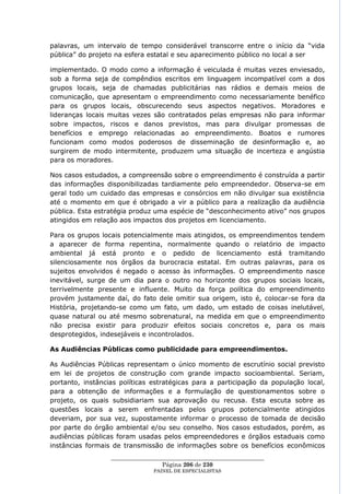 palavras, um intervalo de tempo considerável transcorre entre o início da ―vida
pública‖ do projeto na esfera estatal e seu aparecimento público no local a ser

implementado. O modo como a informação é veiculada é muitas vezes enviesado,
sob a forma seja de compêndios escritos em linguagem incompatível com a dos
grupos locais, seja de chamadas publicitárias nas rádios e demais meios de
comunicação, que apresentam o empreendimento como necessariamente benéfico
para os grupos locais, obscurecendo seus aspectos negativos. Moradores e
lideranças locais muitas vezes são contratados pelas empresas não para informar
sobre impactos, riscos e danos previstos, mas para divulgar promessas de
benefícios e emprego relacionadas ao empreendimento. Boatos e rumores
funcionam como modos poderosos de disseminação de desinformação e, ao
surgirem de modo intermitente, produzem uma situação de incerteza e angústia
para os moradores.

Nos casos estudados, a compreensão sobre o empreendimento é construída a partir
das informações disponibilizadas tardiamente pelo empreendedor. Observa-se em
geral todo um cuidado das empresas e consórcios em não divulgar sua existência
até o momento em que é obrigado a vir a público para a realização da audiência
pública. Esta estratégia produz uma espécie de ―desconhecimento ativo‖ nos grupos
atingidos em relação aos impactos dos projetos em licenciamento.

Para os grupos locais potencialmente mais atingidos, os empreendimentos tendem
a aparecer de forma repentina, normalmente quando o relatório de impacto
ambiental já está pronto e o pedido de licenciamento está tramitando
silenciosamente nos órgãos da burocracia estatal. Em outras palavras, para os
sujeitos envolvidos é negado o acesso às informações. O empreendimento nasce
inevitável, surge de um dia para o outro no horizonte dos grupos sociais locais,
terrivelmente presente e influente. Muito da força política do empreendimento
provém justamente daí, do fato dele omitir sua origem, isto é, colocar-se fora da
História, projetando-se como um fato, um dado, um estado de coisas inelutável,
quase natural ou até mesmo sobrenatural, na medida em que o empreendimento
não precisa existir para produzir efeitos sociais concretos e, para os mais
desprotegidos, indesejáveis e incontrolados.

As Audiências Públicas como publicidade para empreendimentos.

As Audiências Públicas representam o único momento de escrutínio social previsto
em lei de projetos de construção com grande impacto socioambiental. Seriam,
portanto, instâncias políticas estratégicas para a participação da população local,
para a obtenção de informações e a formulação de questionamentos sobre o
projeto, os quais subsidiariam sua aprovação ou recusa. Esta escuta sobre as
questões locais a serem enfrentadas pelos grupos potencialmente atingidos
deveriam, por sua vez, supostamente informar o processo de tomada de decisão
por parte do órgão ambiental e/ou seu conselho. Nos casos estudados, porém, as
audiências públicas foram usadas pelos empreendedores e órgãos estaduais como
instâncias formais de transmissão de informações sobre os benefícios econômicos
                  ____________________________________________________
                                   Página 206 de 230
                                PAINEL DE ESPEC IALISTAS
 