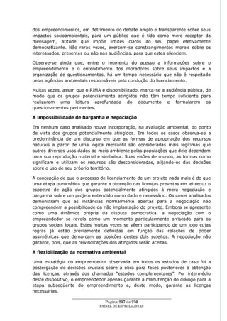 dos empreendimentos, em detrimento do debate amplo e transparente sobre seus
impactos socioambientais, para um público que é tido como mero receptor da
mensagem, atitude que impõe limites claros ao seu papel efetivamente
democratizante. Não raras vezes, exercem-se constrangimentos morais sobre os
interessados, presentes ou não nas audiências, para que estes silenciem.

Observe-se ainda que, entre o momento do acesso a informações sobre o
empreendimento e o entendimento dos moradores sobre seus impactos e a
organização de questionamentos, há um tempo necessário que não é respeitado
pelas agências ambientais responsáveis pela condução do licenciamento.

Muitas vezes, assim que o RIMA é disponibilizado, marca-se a audiência pública, de
modo que os grupos potencialmente atingidos não têm tempo suficiente para
realizarem uma leitura aprofundada do documento e formularem os
questionamentos pertinentes.

A impossibilidade de barganha e negociação

Em nenhum caso analisado houve incorporação, na avaliação ambiental, do ponto
de vista dos grupos potencialmente atingidos. Em todos os casos observa-se a
predominância de um discurso em que as formas de apropriação dos recursos
naturais a partir de uma lógica mercantil são consideradas mais legítimas que
outros diversos usos dados ao meio ambiente pelas populações que dele dependem
para sua reprodução material e simbólica. Suas visões de mundo, as formas como
significam e utilizam os recursos são desconsideradas, alijando-os das decisões
sobre o uso de seu próprio território.

A concepção de que o processo de licenciamento de um projeto nada mais é do que
uma etapa burocrática que garante a obtenção das licenças previstas em lei reduz o
espectro de ação dos grupos potencialmente atingidos à mera negociação e
barganha sobre um projeto entendido como dado e necessário. Os casos analisados
demonstram que as instâncias normalmente abertas para a negociação não
compreendem a possibilidade da não implantação do projeto. Embora se apresente
como uma dinâmica própria da disputa democrática, a negociação com o
empreendedor se revela como um momento particularmente arriscado para os
grupos sociais locais. Estes muitas vezes se vêem participando de um jogo cujas
regras já estão previamente definidas em função das relações de poder
assimétricas que demarcam as posições destes dois sujeitos. A negociação não
garante, pois, que as reivindicações dos atingidos serão aceitas.

A flexibilização da normativa ambiental

Uma estratégia do empreendedor observada em todos os estudos de caso foi a
postergação de decisões cruciais sobre a obra para fases posteriores à obtenção
das licenças, através dos chamados ―estudos complementares‖. Por intermédio
deste dispositivo, o empreendedor apenas garante a manutenção do diálogo para a
etapa subseqüente do empreendimento e, deste modo, garante as licenças
necessárias.
                  ____________________________________________________
                                   Página 207 de 230
                                PAINEL DE ESPEC IALISTAS
 