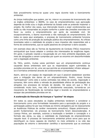 Este procedimento tornou-se quase uma regra durante todo o licenciamento
ambiental.

As únicas instituições que podem, por lei, intervir no processo de licenciamento são
os órgãos ambientais: o IBAMA, no caso de empreendimentos cujo aprovação
depende da União e/ou o órgão ambiental do Estado onde se pretende implantar o
projeto. No melhor dos casos, sua intervenção levará a exigir condicionantes que
serão ou não incorporadas ao projeto conforme o poder das pressões exercidas em
favor ou contra o empreendimento por parte da sociedade civil. Só
excepcionalmente, o Ibama recomenda a não realização do empreendimento. Em
todos os casos aqui analisados, o processo de licenciamento ambiental funciona
como uma linha de produção da aceitação pública dos empreendimentos. As críticas
levantadas sobre a viabilidade do projeto e seus impactos são respondidas sob a
forma de condicionantes, que se supõe passíveis de compensar o dano causado.

Um exemplo disso são os Termos de Ajustamento de Conduta (TACs) mecanismo
extrajudicial que busca adaptar a conduta dos interessados às exigências legais.
Em geral, é aplicado visando a recuperação de um meio ambiente degradado, por
meio de obrigações a serem cumpridas por quem se encontra em desconformidade
com a legislação ambiental.

Os TACs, porém, muitas vezes permitem que um empreendimento continue
causando danos ambientais sem que os responsáveis sejam submetidos às
punições previstas em lei, uma vez que permite ao empreendedor infrator adequar-
se à normativa ambiental através de condicionantes e compensações.

Assim, abre-se um espaço de negociação em que é possível estabelecer acordos
para a mitigação dos danos de um empreendimento. Porém, novas formas
―participativas‖ como esta e outras centradas nas idéias de acordo, negociação e
consenso, têm como efeito a retirada da possibilidade efetiva de participação dos
atingidos nos processos de tomada de decisão. Há casos em que o TAC é
considerado muito bom, mas não é devidamente executado, tornando-se um
mecanismo de flexibilização da normativa legal e levando os empreendedores a
escapar das penalidades previstas em lei.

A aceleração da liberação de licenças e “queima” de etapas

Em todos os casos estudados os órgãos ambientais tenderam a considerar o
licenciamento como uma formalidade necessária para a aprovação do projeto e a
participação pública foi por isso limitada ao mínimo obrigatório por lei (basicamente
as Audiências Públicas de caráter meramente consultivo). Etapas preliminares –
porém fundamentais -do processo de licenciamento foram desconsideradas. A
Licença Prévia, por exemplo, autoriza a localização e também a concepção e o
formato das obras, ou seja, a viabilidade da implantação do empreendimento
naquele local. O processo de licenciamento ambiental prévio serve para que se
identifiquem os riscos capazes de interferir no meio ambiente e na vida das
populações do entorno e demonstrar científica e tecnicamente que os eventuais

                  ____________________________________________________
                                   Página 208 de 230
                                PAINEL DE ESPEC IALISTAS
 