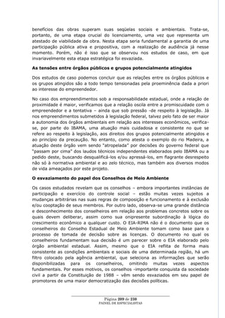 benefícios das obras superam suas seqüelas sociais e ambientais. Trata-se,
portanto, de uma etapa crucial do licenciamento, uma vez que representa um
atestado de viabilidade da obra. Nesta etapa seria fundamental a garantia de uma
participação pública ativa e propositiva, com a realização de audiência já nesse
momento. Porém, não é isso que se observou nos estudos de caso, em que
invariavelmente esta etapa estratégica foi esvaziada.

As tensões entre órgãos públicos e grupos potencialmente atingidos

Dos estudos de caso podemos concluir que as relações entre os órgãos públicos e
os grupos atingidos são a todo tempo tensionadas pela proeminência dada a priori
ao interesse do empreendedor.

No caso dos empreendimentos sob a responsabilidade estadual, onde a relação de
proximidade é maior, verificamos que a relação oscila entre a promiscuidade com o
empreendedor e a tentativa – ainda que sob pressão -de respeito à legislação. Já
nos empreendimentos submetidos à legislação federal, talvez pelo fato de ser maior
a autonomia dos órgãos ambientais em relação aos interesses econômicos, verifica-
se, por parte do IBAMA, uma atuação mais cuidadosa e consistente no que se
refere ao respeito à legislação, aos direitos dos grupos potencialmente atingidos e
ao princípio da precaução. No entanto, como atesta o exemplo do rio Madeira, a
atuação deste órgão vem sendo ―atropelada‖ por decisões do governo federal que
―passam por cima‖ dos laudos técnicos independentes elaborados pelo IBAMA ou a
pedido deste, buscando desqualificá-los e/ou apressá-los, em flagrante desrespeito
não só à normativa ambiental e ao zelo técnico, mas também aos diversos modos
de vida ameaçados por este projeto.

O esvaziamento do papel dos Conselhos de Meio Ambiente

Os casos estudados revelam que os conselhos – embora importantes instâncias de
participação e exercício do controle social – estão muitas vezes sujeitos a
mudanças arbitrárias nas suas regras de composição e funcionamento e à exclusão
e/ou cooptação de seus membros. Por outro lado, observa-se uma grande distância
e desconhecimento dos conselheiros em relação aos problemas concretos sobre os
quais devem deliberar, assim como sua onipresente subordinação à lógica do
crescimento econômico a qualquer custo. O EIA-RIMA não é o documento que os
conselheiros do Conselho Estadual de Meio Ambiente tomam como base para o
processo de tomada de decisão sobre as licenças. O documento no qual os
conselheiros fundamentam sua decisão é um parecer sobre o EIA elaborado pelo
órgão ambiental estadual. Assim, mesmo que o EIA reflita de forma mais
consistente as condições ambientais e sociais de uma determinada região, há um
filtro colocado pela agência ambiental, que seleciona as informações que serão
disponibilizadas para os conselheiros, omitindo muitas vezes aspectos
fundamentais. Por esses motivos, os conselhos -importante conquista da sociedade
civil a partir da Constituição de 1988 – vêm sendo esvaziados em seu papel de
promotores de uma maior democratização das decisões políticas.


                  ____________________________________________________
                                   Página 209 de 230
                                PAINEL DE ESPEC IALISTAS
 