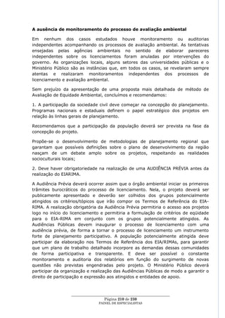A ausência de monitoramento do processo de avaliação ambiental

Em nenhum dos casos estudados houve monitoramento ou auditorias
independentes acompanhando os processos de avaliação ambiental. As tentativas
ensejadas pelas agências ambientais no sentido de elaborar pareceres
independentes sobre os licenciamentos foram anuladas por intervenções do
governo. As organizações locais, alguns setores das universidades públicas e o
Ministério Público são as instâncias que, em todos os casos, se revelaram sempre
atentas e realizaram monitoramentos independentes dos processos de
licenciamento e avaliação ambiental.

Sem prejuízo da apresentação de uma proposta mais detalhada de método de
Avaliação de Equidade Ambiental, concluímos e recomendamos:

1. A participação da sociedade civil deve começar na concepção do planejamento.
Programas nacionais e estaduais definem o papel estratégico dos projetos em
relação às linhas gerais de planejamento.

Recomendamos que a participação da população deverá ser prevista na fase da
concepção do projeto.

Propõe-se o desenvolvimento de metodologias de planejamento regional que
garantam que possíveis definições sobre o plano de desenvolvimento da região
nasçam de um debate amplo sobre os projetos, respeitando as realidades
socioculturais locais;

2. Deve haver obrigatoriedade na realização de uma AUDIÊNCIA PRÉVIA antes da
realização do EIARIMA.

A Audiência Prévia deverá ocorrer assim que o órgão ambiental iniciar os primeiros
trâmites burocráticos do processo de licenciamento. Nela, o projeto deverá ser
publicamente apresentado e deverão ser colhidos dos grupos potencialmente
atingidos os critérios/tópicos que irão compor os Termos de Referência do EIA-
RIMA. A realização obrigatória da Audiência Prévia permitiria o acesso aos projetos
logo no início do licenciamento e permitiria a formulação de critérios de eqüidade
para o EIA-RIMA em conjunto com os grupos potencialmente atingidos. As
Audiências Públicas devem inaugurar o processo de licenciamento com uma
audiência prévia, de forma a tornar o processo de licenciamento um instrumento
forte de planejamento participativo. A população potencialmente atingida deve
participar da elaboração nos Termos de Referência dos EIA/RIMAs, para garantir
que um plano de trabalho detalhado incorpore as demandas dessas comunidades
de forma participativa e transparente. E deve ser possível o constante
monitoramento e auditoria dos relatórios em função do surgimento de novas
questões não previstas engendradas pelo projeto. O Ministério Público deverá
participar da organização e realização das Audiências Públicas de modo a garantir o
direito de participação e expressão aos atingidos e entidades de apoio.



                  ____________________________________________________
                                   Página 210 de 230
                                PAINEL DE ESPEC IALISTAS
 