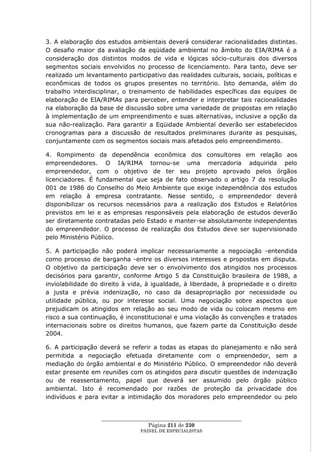 3. A elaboração dos estudos ambientais deverá considerar racionalidades distintas.
O desafio maior da avaliação da eqüidade ambiental no âmbito do EIA/RIMA é a
consideração dos distintos modos de vida e lógicas sócio-culturais dos diversos
segmentos sociais envolvidos no processo de licenciamento. Para tanto, deve ser
realizado um levantamento participativo das realidades culturais, sociais, políticas e
econômicas de todos os grupos presentes no território. Isto demanda, além do
trabalho interdisciplinar, o treinamento de habilidades específicas das equipes de
elaboração de EIA/RIMAs para perceber, entender e interpretar tais racionalidades
na elaboração da base de discussão sobre uma variedade de propostas em relação
à implementação de um empreendimento e suas alternativas, inclusive a opção da
sua não-realização. Para garantir a Eqüidade Ambiental deverão ser estabelecidos
cronogramas para a discussão de resultados preliminares durante as pesquisas,
conjuntamente com os segmentos sociais mais afetados pelo empreendimento.

4. Rompimento da dependência econômica dos consultores em relação aos
empreendedores. O IA/RIMA tornou-se uma mercadoria adquirida pelo
empreendedor, com o objetivo de ter seu projeto aprovado pelos órgãos
licenciadores. É fundamental que seja de fato observado o artigo 7 da resolução
001 de 1986 do Conselho do Meio Ambiente que exige independência dos estudos
em relação à empresa contratante. Nesse sentido, o empreendedor deverá
disponibilizar os recursos necessários para a realização dos Estudos e Relatórios
previstos em lei e as empresas responsáveis pela elaboração de estudos deverão
ser diretamente contratadas pelo Estado e manter-se absolutamente independentes
do empreendedor. O processo de realização dos Estudos deve ser supervisionado
pelo Ministério Público.

5. A participação não poderá implicar necessariamente a negociação -entendida
como processo de barganha -entre os diversos interesses e propostas em disputa.
O objetivo da participação deve ser o envolvimento dos atingidos nos processos
decisórios para garantir, conforme Artigo 5 da Constituição brasileira de 1988, a
inviolabilidade do direito à vida, à igualdade, à liberdade, à propriedade e o direito
a justa e prévia indenização, no caso da desapropriação por necessidade ou
utilidade pública, ou por interesse social. Uma negociação sobre aspectos que
prejudicam os atingidos em relação ao seu modo de vida ou colocam mesmo em
risco a sua continuação, é inconstitucional e uma violação às convenções e tratados
internacionais sobre os direitos humanos, que fazem parte da Constituição desde
2004.

6. A participação deverá se referir a todas as etapas do planejamento e não será
permitida a negociação efetuada diretamente com o empreendedor, sem a
mediação do órgão ambiental e do Ministério Público. O empreendedor não deverá
estar presente em reuniões com os atingidos para discutir questões de indenização
ou de reassentamento, papel que deverá ser assumido pelo órgão público
ambiental. Isto é recomendado por razões de proteção da privacidade dos
indivíduos e para evitar a intimidação dos moradores pelo empreendedor ou pelo


                   ____________________________________________________
                                    Página 211 de 230
                                 PAINEL DE ESPEC IALISTAS
 