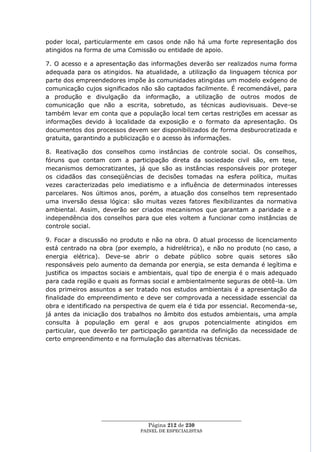 poder local, particularmente em casos onde não há uma forte representação dos
atingidos na forma de uma Comissão ou entidade de apoio.

7. O acesso e a apresentação das informações deverão ser realizados numa forma
adequada para os atingidos. Na atualidade, a utilização da linguagem técnica por
parte dos empreendedores impõe às comunidades atingidas um modelo exógeno de
comunicação cujos significados não são captados facilmente. É recomendável, para
a produção e divulgação da informação, a utilização de outros modos de
comunicação que não a escrita, sobretudo, as técnicas audiovisuais. Deve-se
também levar em conta que a população local tem certas restrições em acessar as
informações devido à localidade da exposição e o formato da apresentação. Os
documentos dos processos devem ser disponibilizados de forma desburocratizada e
gratuita, garantindo a publicização e o acesso às informações.

8. Reativação dos conselhos como instâncias de controle social. Os conselhos,
fóruns que contam com a participação direta da sociedade civil são, em tese,
mecanismos democratizantes, já que são as instâncias responsáveis por proteger
os cidadãos das conseqüências de decisões tomadas na esfera política, muitas
vezes caracterizadas pelo imediatismo e a influência de determinados interesses
parcelares. Nos últimos anos, porém, a atuação dos conselhos tem representado
uma inversão dessa lógica: são muitas vezes fatores flexibilizantes da normativa
ambiental. Assim, deverão ser criados mecanismos que garantam a paridade e a
independência dos conselhos para que eles voltem a funcionar como instâncias de
controle social.

9. Focar a discussão no produto e não na obra. O atual processo de licenciamento
está centrado na obra (por exemplo, a hidrelétrica), e não no produto (no caso, a
energia elétrica). Deve-se abrir o debate público sobre quais setores são
responsáveis pelo aumento da demanda por energia, se esta demanda é legítima e
justifica os impactos sociais e ambientais, qual tipo de energia é o mais adequado
para cada região e quais as formas social e ambientalmente seguras de obtê-la. Um
dos primeiros assuntos a ser tratado nos estudos ambientais é a apresentação da
finalidade do empreendimento e deve ser comprovada a necessidade essencial da
obra e identificado na perspectiva de quem ela é tida por essencial. Recomenda-se,
já antes da iniciação dos trabalhos no âmbito dos estudos ambientais, uma ampla
consulta à população em geral e aos grupos potencialmente atingidos em
particular, que deverão ter participação garantida na definição da necessidade de
certo empreendimento e na formulação das alternativas técnicas.




                  ____________________________________________________
                                   Página 212 de 230
                                PAINEL DE ESPEC IALISTAS
 