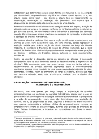 estabelecer que determinado grupo social, família ou indivíduo é, ou foi, atingido
por determinado empreendimento significa reconhecer como legítimo – e, em
alguns casos, como legal – seu direito a algum tipo de ressarcimento ou
indenização, reabilitação ou reparação não pecuniária. Isto explica que a
abrangência do conceito seja, ela mesma, objeto de uma disputa.
Entende-se que sendo essencialmente uma categoria social em disputa, a noção de
atingido varie no tempo e no espaço, conforme os contextos políticos e culturais e,
por que não dizê-lo, em consonância com o desenrolar e desenlace dos conflitos
opondo diferentes atores sociais envolvidos no processo de concepção, implantação
e operação de projetos hidrelétricos.
De maneira sintética, pode-se dizer que a noção modificou-se enormemente nos
últimos 30 anos, num alargamento que, em certa medida, parece reproduzir a
evolução sofrida pela própria noção de direito humano ao longo da história
moderna. É conhecida a trajetória da noção de direitos humanos, que à idéia
original de direitos civis básicos foi progressivamente incorporando novas gerações
de direitos – políticos, do trabalho, sociais, culturais e, mais recentemente,
ambientais.
Assim, ao abordar a discussão acerca do conceito de atingido é necessário
compreender que se está discutindo acerca do reconhecimento e legitimação de
direitos12. Não surpreende, pois, que neste campo, como em tantos outros, o
reconhecimento de direitos daqueles segmentos social e economicamente
dominados apareça como resultado de uma longa e conturbada trajetória de lutas,
confrontos, conflitos. Assim se afirmaram, ao longo da história, direitos que hoje
nos parecem naturais; assim está acontecendo também com os direitos dos
atingidos.


A CONCEPÇÃO TERRITORIAL-PATRIMONIALISTA:
                 O ATINGIDO É O PROPRIETÁRIO


No Brasil, mas não apenas, por longo tempo, a implantação de grandes
empreendimentos, em particular de projetos hidrelétricos, operou com o que se
pode chamar de abordagem ou estratégia territorial-patrimonialista. A perspectiva
e a ação do empreendedor, neste caso, são determinadas pela aquisição do
domínio, isto é, da propriedade da área. Seguindo a tradição do direito brasileiro
que, quando reconhecido a utilidade pública do empreendimento, concede ao
empreendedor o direito de desapropriação, durante largo período as empresas do
Setor Elétrico limitavam-se a indenizar os proprietários das áreas a serem
inundadas13.


12
   Escapa ao debate do conceito, e, portanto, não será objeto de discussão neste trabalho,
uma outra e relevante questão, que concerne aos meios de ressarcir ou reparar os danos
sofridos pelos que vierem a ser reconhecidos como atingidos.
13
   Subsidiaramente, quase sempre também são desapropriadas outras áreas necessárias à
implantação ou operação do projeto
                     ____________________________________________________
                                      Página 214 de 230
                                 PAINEL DE ESPEC IALISTAS
 