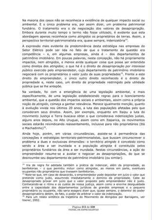 Na maioria dos casos não se reconhecia a existência de qualquer impacto social ou
ambiental. E o único problema era, por assim dizer, um problema patrimonial
fundiário. O tratamento era o de negociação dos valores da desapropriação.
Embora durante muito tempo o termo não fosse utilizado, é evidente que esta
abordagem apenas reconhecia como atingidos os proprietários de terras. Assim, a
perspectiva territorial-patrimonialista era, quase sempre, indenizatória14.
A expressão mais evidente da predominância desta estratégia nas empresas do
Setor Elétrico pode ser lida no fato de que o tratamento da questão era
competência – e, em algumas empresas, ainda é – dos departamentos de
patrimônio imobiliário. Em poucas palavras, nesta concepção, não há propriamente
impactos, nem atingidos, e menos ainda qualquer coisa que possa ser entendida
como direitos dos atingidos; o que há é o direito de desapropriação por interesse
público exercido pelo empreendedor, cujo departamento de patrimônio imobiliário
negociará com os proprietários o valor justo de suas propriedades15. Frente a este
direito do empreendedor, o único outro direito reconhecido é o direito de
propriedade e, neste caso, um direito de propriedade restringido pela utilidade
pública que se lhe antepõe.
Na verdade, foi com a emergência de uma legislação ambiental, e mais
especificamente, de uma legislação estabelecendo regras para o licenciamento
ambiental, que a questão dos impactos sociais e ambientais, assim como a própria
noção de atingido, começa a ganhar relevância. Merece igualmente menção, quanto
à evolução vivida nos últimos 20 anos, a luta das populações afetadas pelo que
consideram seus direitos. Assim, por exemplo, enquanto em Itaipu a luta do
movimento Justiça e Terra buscava obter o que considerava indenizações justas,
alguns anos depois, no Alto Uruguai, assim como em Itaparica, os movimentos
sociais estarão reivindicando reassentamento, inclusive para não proprietários (Itá
e Machadinho)16.
Ainda hoje, porém, em várias circunstâncias, assiste-se à permanência das
concepções e estratégias territoriais-patrimonialistas, que buscam circunscrever o
problema a duas e exclusivas dimensões: o território atingido é concebido como
sendo a área a ser inundada e a população atingida é constituída pelos
proprietários fundiários da área a ser inundada. Nestas circunstâncias, a ação do
empreendedor resume-se a avaliar e negociar as desapropriações, do que se
desincumbe seu departamento de patrimônio imobiliário (ou similar).

14
   Via de regra foi adotada também a prática de indenizar, além da propriedade, as
benfeitorias – o que permitiu incluir como atingidos, ao menos em parte, eventuais
ocupantes não proprietários que tivessem benfeitorias.
15
   Note-se que, em caso de desacordo, o empreendedor pode depositar em juízo o valor que
pretende como justo, assumindo imediatamente o domínio da propriedade. Cabe ao
desapropriado provar em juízo que o valor proposto pelo empreendedor não é justo.
Conhecendo-se o ritmo e os custos de nossa justiça, assim como a enorme desigualdade
entre a capacidade dos departamentos jurídicos de grandes empresas e o pequeno
proprietário ou ocupante, não seria exagero dizer que, quase sempre, o detentor do poder
desapropriatório detém, de fato, o poder de arbitrar o valor da indenização.
16
   Para um relato sintético da trajetória do Movimento de Atingidos por Barragens, ver
Vainer, 2002.
                    ____________________________________________________
                                     Página 215 de 230
                                 PAINEL DE ESPEC IALISTAS
 