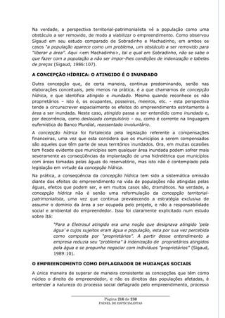 Na verdade, a perspectiva territorial-patrimonialista vê a população como uma
obstáculo a ser removido, de modo a viabilizar o empreendimento. Como observou
Sigaud em seu estudo comparado de Sobradinho e Machadinho, em ambos os
casos “a população aparece como um problema, um obstáculo a ser removido para
“liberar a área”. Aqui <em Machadinho>, tal e qual em Sobradinho, não se sabe o
que fazer com a população a não ser impor-lhes condições de indenização e tabelas
de preços (Sigaud, 1986:107).

A CONCEPÇÃO HÍDRICA: O ATINGIDO É O INUNDADO

Outra concepção que, de certa maneira, continua predominando, senão nas
elaborações conceituais, pelo menos na prática, é a que chamamos de concepção
hídrica, e que identifica atingido e inundado. Mesmo quando reconhece os não
proprietários – isto é, os ocupantes, posseiros, meeiros, etc. - esta perspectiva
tende a circunscrever espacialmente os efeitos do empreendimento estritamente à
área a ser inundada. Neste caso, atingido passa a ser entendido como inundado e,
por decorrência, como deslocado compulsório – ou, como é corrente na linguagem
eufemística do Banco Mundial, reassentado involuntário.
A concepção hídrica foi fortalecida pela legislação referente a compensações
financeiras, uma vez que esta considera que os municípios a serem compensados
são aqueles que têm parte de seus territórios inundados. Ora, em muitas ocasiões
tem ficado evidente que municípios sem qualquer área inundada podem sofrer mais
severamente as conseqüências da implantação de uma hidrelétrica que municípios
com áreas tomadas pelas águas do reservatório, mas isto não é contemplado pela
legislação em virtude da concepção hídrica.
Na prática, a conseqüência da concepção hídrica tem sido a sistemática omissão
diante dos efeitos do empreendimento na vida de populações não atingidas pelas
águas, efeitos que podem ser, e em muitos casos são, dramáticos. Na verdade, a
concepção hídrica não é senão uma reformulação da concepção territorial-
patrimonialista, uma vez que continua prevalecendo a estratégia exclusiva de
assumir o domínio da área a ser ocupada pelo projeto, e não a responsabilidade
social e ambiental do empreendedor. Isso foi claramente explicitado num estudo
sobre Itá:
         “Para a Eletrosul atingido era uma noção que designava atingido „pela
         água‟ e cujos sujeitos eram água e população, esta por sua vez percebida
         como composta por “proprietários”. A partir desse entendimento a
         empresa reduzia seu “problema” à indenização de proprietários atingidos
         pela água e se propunha negociar com indivíduos “proprietários” (Sigaud,
         1989:10).

O EMPREENDIMENTO COMO DEFLAGRADOR DE MUDANÇAS SOCIAIS

A única maneira de superar de maneira consistente as concepções que têm como
núcleo o direito do empreendedor, e não os direitos das populações afetadas, é
entender a natureza do processo social deflagrado pelo empreendimento, processo

                  ____________________________________________________
                                   Página 216 de 230
                                PAINEL DE ESPEC IALISTAS
 