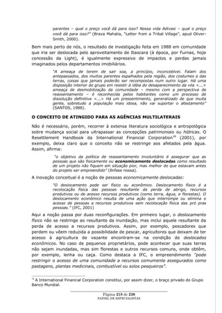 parentes – qual o preço você dá para isso? Nossa vida Adivasi – qual o preço
           você dá para isso?” (Brava Mahalia, ―Letter from a Tribal Village‖, apud Oliver-
           Smith, 2000).

Bem mais perto de nós, o resultado de investigação feita em 1988 em comunidade
que iria ser deslocada pelo aproveitamento de Itaocara (à época, por Furnas, hoje
concessão da Light), é igualmente expressivo de impactos e perdas jamais
imaginados pelos departamentos imobiliários.
           “A ameaça de terem de sair soa, a princípio, inconcebível. Falam dos
           antepassados, dos muitos parentes espalhados pela região, dos costumes e das
           terras, coisas que jamais poderão ser recompostas num outro lugar. Há uma
           disposição interior do grupo em resistir à idéia do desaparecimento da vila <...>
           ameaça de desmobilização da comunidade – mesmo com a perspectiva de
           reassentamento – é reconhecida pelos habitantes como um processo de
           dissolução definitiva <...> Há um pressentimento, generalizado de que muita
           gente, sobretudo a população mais idosa, não vai suportar o afastamento”
           (SANTOS, 1988).

O CONCEITO DE ATINGIDO PARA AS AGÊNCIAS MULTILATERAIS

Não é necessário, porém, recorrer à extensa literatura sociológica e antropológica
sobre mudança social para ultrapassar as concepções patrimoniais ou hídricas. O
Resettlement Handbook da International Financial Corporation18 (2001), por
exemplo, deixa claro que o conceito não se restringe aos afetados pela água.
Assim, afirma:
            “o objetivo da política de reassentamento involuntário é assegurar que as
           pessoas que são fisicamente ou economicamente deslocadas como resultado
           de um projeto não fiquem em situação pior, mas melhor do que estavam antes
           do projeto ser empreendido” (ênfase nossa).
A inovação conceitual é a noção de pessoas economicamente deslocadas:
           “O deslocamento pode ser físico ou econômico. Deslocamento físico é a
           recolocação física das pessoas resultante da perda de abrigo, recursos
           produtivos ou de acesso recursos produtivos (como terra, água, e florestas). O
           deslocamento econômico resulta de uma ação que interrompe ou elimina o
           acesso de pessoas a recursos produtivos sem recolocação física das pró pras
           pessoas.” (IFC, 2001)
Aqui a noção passa por duas reconfigurações. Em primeiro lugar, o deslocamento
físico não se restringe ao resultante da inundação, mas inclui aquele resultante da
perda de acesso a recursos produtivos. Assim, por exemplo, pescadores que
perdem ou vêem reduzida a possibilidade de pescar, agricultores que deixam de ter
acesso à agricultura de vazante encontram-se na condição de deslocados
econômicos. No caso de pequenos proprietários, pode acontecer que suas terras
não sejam inundadas, mas sim florestas e outros recursos comuns, onde obtêm,
por exemplo, lenha ou caça. Como destaca a IFC, o empreendimento “pode
restringir o acesso de uma comunidade a recursos comumente assegurados como
pastagens, plantas medicinais, combustível ou solos pesqueiros”.


 A International Financial Corporation constitui, por assim dizer, o braço privado do Grupo
18

Banco Mundial.
                    ____________________________________________________
                                     Página 218 de 230
                                  PAINEL DE ESPEC IALISTAS
 