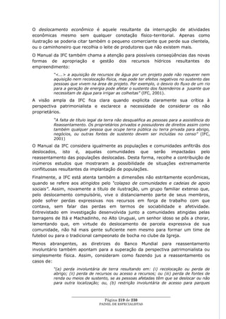 O deslocamento econômico é aquele resultante da interrupção de atividades
econômicas mesmo sem qualquer conotação físico-territorial. Apenas como
ilustração se poderia citar também o pequeno comerciante que perde sua clientela,
ou o caminhoneiro que recolhia o leite de produtores que não existem mais.
O Manual da IFC também chama a atenção para possíveis conseqüências das novas
formas de apropriação e gestão dos recursos hídricos resultantes do
empreendimento:
         “<...> a aquisição de recursos de água por um projeto pode não requerer nem
         aquisição nem recolocação física, mas pode ter efeitos negativos no sustento das
         pessoas que vivem na área de projeto. Por exemplo, o desvio do fluxo de um rio
         para a geração de energia pode afetar o sustento dos fazendeiros a jusante que
         necessitam de água para irrigar as colheitas” (IFC, 2001).
A visão ampla da IFC fica clara quando explicita claramente sua crítica à
perspectiva patrimonialista e esclarece a necessidade de considerar os não
proprietários.
         “A falta de título legal da terra não desqualifica as pessoas para a assistência do
         Reassentamento. Os proprietários privados e possuidores de direitos assim como
         também qualquer pessoa que ocupe terra pública ou terra privada para abrigo,
         negócios, ou outras fontes de sustento devem ser incluídas no censo” (IFC,
         2001)
O Manual da IFC considera igualmente as populações e comunidades anfitriãs dos
deslocados, isto é, aquelas comunidades que serão impactadas pelo
reassentamento das populações deslocadas. Desta forma, recolhe a contribuição de
inúmeros estudos que mostraram a possibilidade de situações extremamente
conflituosas resultantes da implantação de populações.
Finalmente, a IFC está atenta também a dimensões não estritamente econômicas,
quando se refere aos atingidos pelo “colapso de comunidades e cadeias de apoio
sociais”. Assim, novamente a título de ilustração, um grupo familiar extenso que,
pelo deslocamento compulsório, vive o distanciamento parte de seus membros,
pode sofrer perdas expressivas nos recursos em força de trabalho com que
contava, sem falar das perdas em termos de sociabilidade e afetividade.
Entrevistado em investigação desenvolvida junto a comunidades atingidas pelas
barragens de Itá e Machadinho, no Alto Uruguai, um senhor idoso se pôs a chorar,
lamentando que, em virtude do deslocamento de parcela expressiva de sua
comunidade, não há mais gente suficiente nem mesmo para formar um time de
futebol ou para o tradicional campeonato de bocha no clube da Igreja.
Menos abrangentes, as diretrizes do Banco Mundial para reassentamento
involuntário também apontam para a superação da perspectiva patrimonialista ou
simplesmente física. Assim, consideram como fazendo jus a reassentamento os
casos de:
         “(a) perda involuntária de terra resultando em: (i) recolocação ou perda de
         abrigo; (ii) perda de recursos ou acesso a recursos; ou (iii) perda de fontes de
         renda ou meios de sustento, se as pessoas afetadas têm que se deslocar ou não
         para outra localização; ou, (b) restrição involuntária de acesso para parques


                  ____________________________________________________
                                   Página 219 de 230
                                 PAINEL DE ESPEC IALISTAS
 