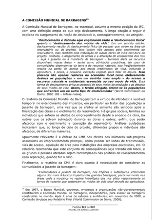 A COMISSÃO MUNDIAL DE BARRAGENS19

A Comissão Mundial de Barragens, no essencial, assume a mesma posição da IFC,
com uma definição ampla do que seja deslocamento. A longa citação a seguir é
explícita no alargamento da noção de deslocado e, conseqüentemente, de atingido.
           “Deslocamento é definido aqui englobando tanto o „deslocamento físico‟
          quanto o „deslocamento dos modos de vida‟. Em um sentido estrito,
          deslocamento resulta do deslocamento físico de pessoas que vivem na área do
          reservatório ou do projeto. Isso ocorre não apenas pelo enchimento do
          reservatório, mas também pela instalação de outras obras de infra-estrutura do
          projeto. Contudo, o alagamento de terras e a alteração do ecossistema dos rios
          – seja a jusante ou a montante da barragem – também afeta os recursos
          disponíveis nessas áreas – assim como atividades produtivas. No caso de
          comunidades dependentes da terra e de recursos naturais, isso freqüentemente
          resulta na perda de acesso aos meios tradicionais de vida, incluindo a
          agricultura, a pesca, a pecuária, extração vegetal, para falar de alguns. Isso
          provoca não apenas rupturas na economia local como efetivamente
          desloca as populações – em um sentido mais amplo – do acesso a
          recursos naturais e ambientais essenciais ao seu modo de vida. Essa
          forma de deslocamento priva as pessoas de seus meios de produção e as desloca
          de seus modos de vida. Assim, o termo atingido, refere-se às populações
          que enfrentam um ou outro tipo de deslocamento” (World Commission on
          Dams, 2000:102 – ênfase nossa).
O relatório da Comissão Mundial de Barragens tem a virtude de introduzir a variável
temporal no entendimento dos impactos, em particular ao tratar das populações a
jusante da barragem, uma vez que os efeitos aí somente são sentidos após a
finalização das obras e o enchimento do reservatório. Há grupos sociais, famílias ou
indivíduos que sofrem os efeitos do empreendimento desde o anúncio da obra, há
outros que os sofrem sobretudo durante as obras e outros, enfim, que serão
afetados com o enchimento e operação do reservatório. Análises cuidadosas
indicariam que, ao longo do ciclo do projeto, diferentes grupos e indivíduos são
afetados, de diferentes maneiras.
Igualmente relevante é a ênfase da CMB nos efeitos dos inúmeros sub-projetos
associados ao empreendimento principal, como podem ser linhas de transmissão,
vias de acesso, aquisição de área para instalações das empresas envolvidas, etc. O
relatório recomenda que este conjunto de conseqüências seja tratado em bloco, e
os grupos e pessoas afetadas sejam contemplados nas políticas de reassentamento
e/ou reparação, quando for o caso.
Finalmente, o relatório da CMB é claro quanto à necessidade de considerar as
comunidades a jusante da barragem:
           “Comunidades a jusante da barragem, nos trópicos e subtrópicos, enfrentam
          alguns dos mais drásticos impactos das grandes barragens, particularmente nas
          áreas onde a mudança no regime hidrológico dos rios afeta negativamente as
          terras de vazante que sustentam os modos de vida local através da agricultura,

19
  Em 1997, o Banco Mundial, governos, empresas e organizações não-governamentais
constituíram a Comissão Mundial de Barragens, independente, para avaliar as barragens
construídas no mundo. Após 2 anos de estudos e audiências, em novembro de 2000, a
Comissão divulgou seu Relatório Final (World Commission on Dams, 2000).
                  ____________________________________________________
                                   Página 221 de 230
                                PAINEL DE ESPEC IALISTAS
 