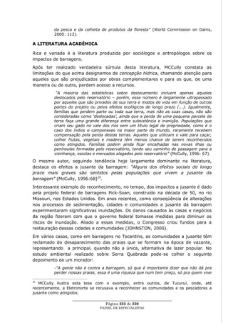 da pesca e da colheita de produtos da floresta” (World Commission on Dams,
          2000: 112).

A LITERATURA ACADÊMICA

Rica e variada é a literatura produzida por sociólogos e antropólogos sobre os
impactos de barragens.
Após ter realizado verdadeira súmula desta literatura, MCCully constata as
limitações do que acima designamos de concepção hídrica, chamando atenção para
aqueles que são prejudicados por obras complementares e para os que, de uma
maneira ou de outra, perdem acesso a recursos.
           “A maioria das estatísticas sobre deslocamento incluem apenas aqueles
          deslocados pelo reservatório – porém, esse número é largamente ultrapassado
          por aqueles que são privados de sua terra e modos de vida em função de outras
          partes do projeto ou pelos efeitos ecológicos de longo prazo (...). Igualmente,
          famílias que perdem parte ou toda sua terra, mas não as suas casas, não são
          consideradas como „deslocadas‟, ainda que a perda de uma pequena parcela de
          terra faça uma grande diferença entre subsistência e inanição. Populações que
          criam seu gado no vale dos rios sem um título legal de propriedade, como é o
          caso dos índios e camponeses na maior parte do mundo, raramente recebem
          compensação pela perda destas terras. Aqueles que utilizam o vale para caçar,
          colher frutas, vegetais e madeira têm menos chance de serem reconhecidos
          como atingidos. Famílias podem ainda ficar encalhadas nas novas ilhas ou
          penínsulas formadas pelo reservatório, tendo seu caminho de passagem para a
          vizinhança, escolas e mercados alagados pelo reservatório” (McCully, 1996: 67).
O mesmo autor, seguindo tendência hoje largamente dominante na literatura,
destaca os efeitos a jusante da barragem: “Alguns dos efeitos sociais de longo
prazo mais graves são sentidos pelas populações que vivem a jusante da
barragem” (McCully, 1996:68)20.
Interessante exemplo do reconhecimento, no tempo, dos impactos a jusante é dado
pela projeto federal de barragens Pick-Soan, construído na década de 50, no rio
Missouri, nos Estados Unidos. Em anos recentes, como conseqüência de alterações
nos processos de sedimentação, cidades e comunidades a jusante da barragem
experimentaram significativas inundações. Os danos causados às casas e negócios
da região fizeram com que o governo federal tomasse medidas para diminuir os
riscos de inundação. Aliado a essas medidas, o Congresso criou fundos para a
restauração dessas cidades e comunidades (JOHNSTON, 2000).
Em vários casos, como em barragens no Tocantins, as comunidades a           jusante têm
reclamado do desaparecimento das praias que se formam na época              de vazante,
representando a principal, quando não a única, alternativa de lazer         popular. No
estudo ambiental realizado sobre Serra Quebrada pode-se colher               o seguinte
depoimento de um morador:
          -“A gente não é contra a barragem, só que é importante dizer que não dá pra
          perder nossas praias, essa é uma riqueza que num tem preço, só pra quem vive

20
   MCCully ilustra esta tese com o exemplo, entre outros, de Tucuruí, onde, até
recentemente, a Eletronorte se recusava a reconhecer as comunidades e os pescadores a
jusante como atingidos.
                   ____________________________________________________
                                    Página 222 de 230
                                 PAINEL DE ESPEC IALISTAS
 