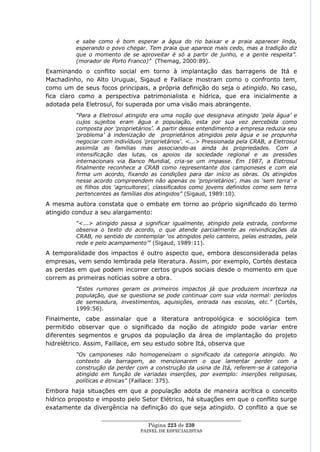 e sabe como é bom esperar a água do rio baixar e a praia aparecer linda,
          esperando o povo chegar. Tem praia que aparece mais cedo, mas a tradição diz
          que o momento de se aproveitar é só a partir de junho, e a gente respeita”.
          (morador de Porto Franco)” (Themag, 2000:89).
Examinando o conflito social em torno à implantação das barragens de Itá e
Machadinho, no Alto Uruguai, Sigaud e Faillace mostram como o confronto tem,
como um de seus focos principais, a própria definição do seja o atingido. No caso,
fica claro como a perspectiva patrimonialista e hídrica, que era inicialmente a
adotada pela Eletrosul, foi superada por uma visão mais abrangente.
          “Para a Eletrosul atingido era uma noção que designava atingido „pela água‟ e
          cujos sujeitos eram água e população, esta por sua vez percebida como
          composta por „proprietários‟. A partir desse entendimento a empresa reduzia seu
          „problema‟ à indenização de proprietários atingidos pela água e se propunha
          negociar com indivíduos „proprietários‟. <...> Pressionada pela CRAB, a Eletrosul
          assimila as famílias mas associando-as ainda às propriedades. Com a
          intensificação das lutas, os apoios da sociedade regional e as pressões
          internacionais via Banco Mundial, cria-se um impasse. Em 1987, a Eletrosul
          finalmente reconhece a CRAB como representante dos camponeses e com ela
          firma um acordo, fixando as condições para dar início as obras. Os atingidos
          nesse acordo compreendem não apenas os „proprietários‟, mas os „sem terra‟ e
          os filhos dos „agricultores‟, classificados como jovens definidos como sem terra
          pertencentes as famílias dos atingidos” (Sigaud, 1989:10).
A mesma autora constata que o embate em torno ao próprio significado do termo
atingido conduz a seu alargamento:
          “<...> atingido passa a significar igualmente, atingido pela estrada, conforme
          observa o texto do acordo, o que atende parcialmente as reivindicações da
          CRAB, no sentido de contemplar „os atingidos pelo canteiro, pelas estradas, pela
          rede e pelo acampamento‟” (Sigaud, 1989:11).
A temporalidade dos impactos é outro aspecto que, embora desconsiderada pelas
empresas, vem sendo lembrada pela literatura. Assim, por exemplo, Cortés destaca
as perdas em que podem incorrer certos grupos sociais desde o momento em que
correm as primeiras notícias sobre a obra.
          “Estes rumores geram os primeiros impactos já que produzem incerteza na
          população, que se questiona se pode continuar com sua vida normal: períodos
          de semeadura, investimentos, aquisições, entrada nas escolas, etc.” (Cortés,
          1999:56).
Finalmente, cabe assinalar que a literatura antropológica e sociológica tem
permitido observar que o significado da noção de atingido pode variar entre
diferentes segmentos e grupos da população da área de implantação do projeto
hidrelétrico. Assim, Faillace, em seu estudo sobre Itá, observa que
          “Os camponeses não homogeneízam o significado da categoria atingido. No
          contexto da barragem, ao mencionarem o que lamentar perder com a
          construção da perder com a construção da usina de Itá, referem-se à categoria
          atingido em função de variadas inserções, por exemplo: inserções religiosas,
          políticas e étnicas” (Faillace: 375).
Embora haja situações em que a população adota de maneira acrítica o conceito
hídrico proposto e imposto pelo Setor Elétrico, há situações em que o conflito surge
exatamente da divergência na definição do que seja atingido. O conflito a que se
                   ____________________________________________________
                                    Página 223 de 230
                                 PAINEL DE ESPEC IALISTAS
 