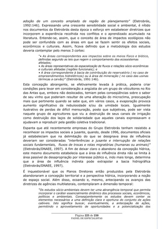adoção de um conceito ampliado de região de planejamento” (Eletrobrás,
1992:146). Expressando uma crescente sensibilidade social e ambiental, é nítido
nos documentos da Eletrobrás desta época o esforço em estabelecer diretrizes que
incorporem a experiência recolhida nos conflitos e o aprendizado acumulado na
literatura. Entende-se, assim, que o conceito de área de impactos ecológicos não
pode ser confundida com as áreas em que se fazem sentir os efeitos sociais,
econômicos e culturais. Assim, ficava definido que a metodologia dos estudos
deveria contemplar pelo menos 3 cortes:
          “• As áreas correspondentes aos impactos sobre os meios físico e biótico,
          definidas segundo as leis que regem o comportamento dos ecossistemas
          afetados;
          • As áreas representativas da espacialização de fluxos e relações sócio-econômicas
          e culturais afetadas (regiões funcionais); e
          • A área correspondente à bacia de contribuição do reservatório ( no caso de
          empreendimentos hidrelétricos) ou à área de mineração ( no caso das usinas
          térmicas a carvão)” (Eletrobrás, 1991:146).
Esta concepção abrangente, se efetivamente levada à prática, poderia criar
condições para levar em consideração a angústia de um grupo de viticultores no Rio
das Antas que, embora não deslocados, temiam pelas conseqüências sobre o sabor
de seu vinho que poderiam resultar de uma alteração do microclima, preocupação
mais que pertinente quando se sabe que, em vários casos, a evaporação provoca
aumento significativo da nebulosidade e/ou da umidade locais. Igualmente
ilustrativo de perdas de difícil mensuração, posto que subjetivas, pode ser vista
naquele grupo de agricultores que viu a destruição de seus canais de irrigação
como destruição dos laços de solidariedade que aqueles canais expressavam e
ajudavam a reproduzir pela gestão coletiva tradicional.
Espanta que até recentemente empresas do Grupo Eletrobrás tenham resistido a
reconhecer os impactos sociais a jusante, quando, desde 1996, documentos oficiais
já estabeleciam que na delimitação do que se designava área de influência
deveriam ser consideradas “interferências a jusante e interrupção de relações
sociais fundamentais, fluxos de trocas e rotas migratórias (humanas ou animais)”
(Eletrobrás/DNAEE, 1997). A fim de deixar claro o abandono da concepção hídrica,
este mesmo documento estabelecia que a área de influência direta não se limita à
área passível de desapropriação por interesse público e, indo mais longe, determina
que a área de influência indireta pode extrapolar a bacia hidrográfica
(Eletrobrás/DNAEE, 1997).
É inquestionável que os Planos Diretores então produzidos pela Eletrobrás
abandonaram a concepção territorial e a perspectiva hídrica, incorporando a noção
de espaço social. Além disso, ecoando e, mesmo, antecipando os avanços das
diretrizes de agências multilaterais, contemplaram a dimensão temporal:
          “Os estudos sócio-ambientais devem ter uma abrangência temporal que permita
          incorporar o caráter essencialmente dinâmico dos processos sociais, econômicos,
          políticos e ambientais. Conseqüentemente os estudos devem conter os
          elementos necessários a uma definição clara e oportuna do conjunto de ações
          cabíveis. Isto significa buscar, eventualmente, a antecipação de ações,
          permitindo o aproveitamento de oportunidades e a potencialização dos

                   ____________________________________________________
                                    Página 225 de 230
                                  PAINEL DE ESPEC IALISTAS
 