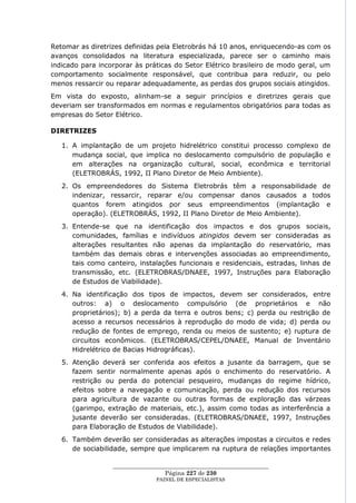 Retomar as diretrizes definidas pela Eletrobrás há 10 anos, enriquecendo-as com os
avanços consolidados na literatura especializada, parece ser o caminho mais
indicado para incorporar às práticas do Setor Elétrico brasileiro de modo geral, um
comportamento socialmente responsável, que contribua para reduzir, ou pelo
menos ressarcir ou reparar adequadamente, as perdas dos grupos sociais atingidos.
Em vista do exposto, alinham-se a seguir princípios e diretrizes gerais que
deveriam ser transformados em normas e regulamentos obrigatórios para todas as
empresas do Setor Elétrico.

DIRETRIZES

   1. A implantação de um projeto hidrelétrico constitui processo complexo de
      mudança social, que implica no deslocamento compulsório de população e
      em alterações na organização cultural, social, econômica e territorial
      (ELETROBRÁS, 1992, II Plano Diretor de Meio Ambiente).
   2. Os empreendedores do Sistema Eletrobrás têm a responsabilidade de
      indenizar, ressarcir, reparar e/ou compensar danos causados a todos
      quantos forem atingidos por seus empreendimentos (implantação e
      operação). (ELETROBRÁS, 1992, II Plano Diretor de Meio Ambiente).
   3. Entende-se que na identificação dos impactos e dos grupos sociais,
      comunidades, famílias e indivíduos atingidos devem ser consideradas as
      alterações resultantes não apenas da implantação do reservatório, mas
      também das demais obras e intervenções associadas ao empreendimento,
      tais como canteiro, instalações funcionais e residenciais, estradas, linhas de
      transmissão, etc. (ELETROBRAS/DNAEE, 1997, Instruções para Elaboração
      de Estudos de Viabilidade).
   4. Na identificação dos tipos de impactos, devem ser considerados, entre
      outros: a) o deslocamento compulsório (de proprietários e não
      proprietários); b) a perda da terra e outros bens; c) perda ou restrição de
      acesso a recursos necessários à reprodução do modo de vida; d) perda ou
      redução de fontes de emprego, renda ou meios de sustento; e) ruptura de
      circuitos econômicos. (ELETROBRAS/CEPEL/DNAEE, Manual de Inventário
      Hidrelétrico de Bacias Hidrográficas).
   5. Atenção deverá ser conferida aos efeitos a jusante da barragem, que se
      fazem sentir normalmente apenas após o enchimento do reservatório. A
      restrição ou perda do potencial pesqueiro, mudanças do regime hídrico,
      efeitos sobre a navegação e comunicação, perda ou redução dos recursos
      para agricultura de vazante ou outras formas de exploração das várzeas
      (garimpo, extração de materiais, etc.), assim como todas as interferência a
      jusante deverão ser consideradas. (ELETROBRAS/DNAEE, 1997, Instruções
      para Elaboração de Estudos de Viabilidade).
   6. Também deverão ser consideradas as alterações impostas a circuitos e redes
      de sociabilidade, sempre que implicarem na ruptura de relações importantes

                  ____________________________________________________
                                   Página 227 de 230
                                PAINEL DE ESPEC IALISTAS
 