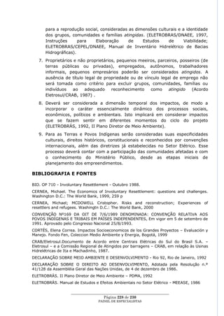 para a reprodução social, consideradas as dimensões culturais e a identidade
      dos grupos, comunidades e famílias atingidas. (ELETROBRAS/DNAEE, 1997,
      Instruções      para   Elaboração      de    Estudos     de      Viabilidade;
      ELETROBRAS/CEPEL/DNAEE, Manual de Inventário Hidrelétrico de Bacias
      Hidrográficas).
   7. Proprietários e não proprietários, pequenos meeiros, parceiros, posseiros (de
      terras públicas ou privadas), empregados, autônomos, trabalhadores
      informais, pequenos empresários poderão ser considerados atingidos. A
      ausência de título legal de propriedade ou de vínculo legal de emprego não
      será tomada como critério para excluir grupos, comunidades, famílias ou
      indivíduos    ao   adequado     reconhecimento   como     atingido   (Acordo
      Eletrosul/CRAB, 1987) .
   8. Deverá ser considerada a dimensão temporal dos impactos, de modo a
      incorporar o caráter essencialmente dinâmico dos processos sociais,
      econômicos, políticos e ambientais. Isto implicará em considerar impactos
      que se fazem sentir em diferentes momentos do ciclo do projeto
      (ELETROBRÁS, 1992, II Plano Diretor de Meio Ambiente).
   9. Para as Terras e Povos Indígenas serão consideradas suas especificidades
      culturais, direitos históricos, constitucionais e reconhecidos por convenções
      internacionais, além das diretrizes já estabelecidas no Setor Elétrico. Esse
      processo deverá contar com a participação das comunidades afetadas e com
      o conhecimento do Ministério Público, desde as etapas iniciais de
      planejamento dos empreendimentos.

BIBLIOGRAFIA E FONTES

BID. OP 710 - Involuntary Resettlement - Outubro 1988.
CERNEA, Michael. The Economics of Involuntary Resettlement: questions and challenges.
Washington D.C.: The World Bank, 1999, 259 p
CERNEA, Michael; MCDOWELL Cristopher. Risks and reconstruction; Experiences of
resettlers and refugees. Washingtn D.C.: The World Bank, 2000
CONVENÇÃO Nº169 DA OIT DE 7/6/1989 DENOMINADA: CONVENÇÃO RELATIVA AOS
POVOS INDÍGENAS E TRIBAIS EM PAÍSES INDEPENDENTES, Em vigor em 5 de setembro de
1991. Aprovado pelo Congresso Nacional 25/8/1993.
CORTÉS, Elena Correa. Impactos Socioeconomicos de los Grandes Proyectos – Evaluación y
Manejo. Fondo Fen, Coleccion Medio Ambiente y Energia, Bogotá, 1999
CRAB/Eletrosul.Documento de Acordo entre Centrais Elétricas do Sul do Brasil S.A. –
Eletrosul – e a Comissão Regional de Atingidos por barragens – CRAB, em relação às Usinas
Hidrelétricas de Ita e Machadinho, 1987.
DECLARAÇÃO SOBRE MEIO AMBIENTE E DESENVOLVIMENTO - Rio 92, Rio de Janeiro, 1992
DECLARAÇÃO SOBRE O DIREITO AO DESENVOLVIMENTO, Adotada pela Resolução n.º
41/128 da Assembléia Geral das Nações Unidas, de 4 de dezembro de 1986.
ELETROBRÁS. II Plano Diretor de Meio Ambiente – PDMA, 1992
ELETROBRÁS. Manual de Estudos e Efeitos Ambientais no Setor Elétrico - MEEASE, 1986

                   ____________________________________________________
                                    Página 228 de 230
                                 PAINEL DE ESPEC IALISTAS
 