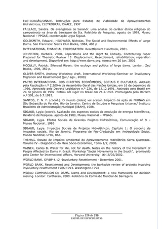 ELETROBRÁS/DNAEE. Instruções para Estudos            de      Viabilidade   de   Aproveitamentos
Hidrelétricos, ELETROBRAS, DNAEE, 1997
FAILLACE, Sandra. Os evangélicos de Sarandi: uma análise do caráter étnico religioso do
campesinato na área da barragem de Ita. Relatório de Pesquisa, agosto de 1989, Museu
Nacional – PPGAS, coordenação Lygia Sigaud.
GOLDSMITH, Edward., HILDYARD, Nicholas. The Social and Environmental Effects of Large
Dams. San Francisco: Sierra Club Books, 1984, 403 p
INTERNATIONAL FINANCIAL CORPORATION. Resettlement Handbook, 2001.
JOHNSTON, Barbara. 2000. Reparations and the Right to Remedy. Contributing Paper
Prepared for Thematic Review I.3: Displacement, Resettlement, rehabilitation, reparation
and development. Disponível em: http://www.dams.org. Acesso em 20 jun. 2002
MCCULLY, Patrick. Silenced Rivers: the ecology and politics of large dams. London: Zed
Books, 1996, 350 p.
OLIVER-SMITH, Anthony Workshop draft. International Workshop-Seminar on Involuntary
Migration and Resettlement (jul./ ago., 2000)
PACTO INTERNACIONAL DOS DIREITOS ECONÔMICOS, SOCIAIS E CULTURAIS, Adotado
pela Resolução n.º 2.200-A da Assembléia Geral das Nações Unidas, em 16 de dezembro de
1966. Aprovado pelo Decreto Legislativo n.º 226, de 12.12.1991. Assinado pelo Brasil em
24 de janeiro de 1992. Entrou em vigor no Brasil em 24.2.1992. Promulgado pelo Decreto
n.º 591, de 6.7.1992.
SANTOS, C. N. F. (coord.). O mundo (deles) vai acabar. Impacto da ação de FURNAS em
São Sebastião do Paraíba. Rio de Janeiro: Centro de Estudos e Pesquisas Urbanas/ Instituto
Brasileiro de Administração Municipal (IBAM), 1988.
SIGAUD, Lygia (coord). Avaliação dos aspectos sociais da produção de energia hidrelétrica,
Relatório de Pesquisa, agosto de 1989, Museu Nacional – PPGAS.
SIGAUD, Lygia. Efeitos Sociais de Grandes Projetos Hidrelétricos, Comunicação nº 9 –
Museu Nacional , 1986
SIGAUD, Lygia. Impactos Sociais de Projetos Hidrelétricos. Capítulo 1: O conceito de
impactos sociais. Rio de Janeiro, Programa de Pós-Graduação em Antropologia Social,
Museu Nacional, UFRJ, 86p.
THEMAG. Estudo de Impacto Ambiental do Aproveitamento Hidrelétrico Serra Quebrada.
Volume IV - Diagnóstico do Meio Sócio-Econômico, Tomo 1/2, 2000.
VAINER, Carlos B. Water for life, not for death. Notes on the history of the Movement of
People Affected by Dams in Brazil. Workshop ―Social Movements in the South‖, promovido
pelo Center for International Affairs, Harvard University, 16-18/05/2002.
WORLD BANK. OP/BP 4.12 -Involuntary Resettlement - Dezembro 2001.
WORLD BANK. Resettlement and Development: the bankwide review of projects involving
involuntary resettlement 1986-1993. Washington.1994
WORLD COMMISSION ON DAMS. Dams and Development: a new framework for decision
making. London: Earthscan, 2000. Relatório da Comissão Mundial de Barragens




                    ____________________________________________________
                                     Página 229 de 230
                                  PAINEL DE ESPEC IALISTAS
 