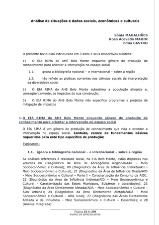 Análise de situações e dados sociais, econômicos e culturais



                                                                  Sônia MAGALHÃES
                                                                Rosa Acevedo MARIN
                                                                       Edna CASTRO


 O presente texto está estruturado em 3 itens e seus respectivos subitens:

 1)   O EIA RIMA do AHE Belo Monte enquanto gênero de produção de
 conhecimento para orientar a intervenção no espaço social

    1.1.       ignora a bibliografia nacional – e internacional – sobre a região

    1.2.      não reflete as práticas correntes nas ciências sociais de interpretação
    da diversidade social.

 2)    O EIA RIMA do AHE Belo Monte subestima a população atingida e,
 conseqüentemente, os impactos de sua construção.

 3)    O EIA RIMA do AHE Belo Monte não especifica programas e projetos de
 mitigação de impactos



1. O EIA RIMA do AHE Belo Monte enquanto gênero de produção de
conhecimento para orientar a intervenção no espaço social

 O EIA RIMA é um gênero de produção de conhecimento que visa a orientar a
 intervenção no espaço social. Contudo, carece de fundamentos básicos
 requeridos para este tipo específico de produção:

 Explicando:

    1.1.   ignora a bibliografia nacional – e internacional – sobre a região

 As análises referentes à realidade social, no EIA Belo Monte, estão dispostas nos
 volumes 06 (Diagnóstico da Área de Abrangência Regional/AAR – Meio
 Socioeconômico e Cultural); 09 (Diagnóstico da Área de Influência Indireta/AII -
 Meio Socioeconômico e Cultural); 21 (Diagnóstico da Área de Influência Direta/AID
 - Meio Socioeconômico e Cultural – Parte I – Caracterização do Conjunto da AID);
 22 (Diagnóstico da Área de Influência Indireta/AID – Meio Socioeconômico e
 Cultural - Caracterização das Sedes Municipais, Subáreas e Localidades); 23
 (Diagnóstico da Área Diretamente Afetada/ADA - Meio Socioeconômico e Cultural -
 ADA urbana); 24 (Diagnóstico da Área Diretamente Afetada/ADA - Meio
 Socioeconômico e Cultural – ADA rural); 27 (Diagnóstico das Áreas Diretamente
 Afetada e de Influência - Meio Socioeconômico e Cultural – Desenhos); e 28
 (Análise Integrada).
                     ____________________________________________________
                                       Página 23 de 230
                                   PAINEL DE ESPEC IALISTAS
 