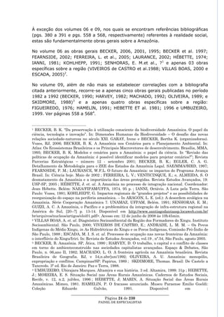 À exceção dos volumes 06 e 09, nos quais se encontram referências bibliográficas
(pgs. 380 a 391 e pgs. 558 a 568, respectivamente) referentes à realidade social,
estas são fundamentalmente obras gerais sobre a Amazônia.

No volume 06 as obras gerais BECKER, 2006, 2001, 1995; BECKER et al. 1997;
FEARNSIDE, 2002; FERREIRA, L. et al., 2005; LAURANCE, 2002; HÉBETTE, 1974;
IANNI, 1981; KOHLHEPP, 1991; SENHORAS, E. M.et al., ? 1 e apenas 03 obras
específicas sobre a região (VIVEIROS de CASTRO et al.1988; VILLAS BOAS, 2000 e
ESCADA, 2005)2.

No volume 09, além de não mais se estabelecer correlações com a bibliografia
citada anteriormente, recorre-se a apenas cinco obras gerais publicadas no período
1982 a 1992 (BECKER, 1990; HARVEY, 1982; MACHADO, 1992; OLIVEIRA, 1989; e
SKIDMORE, 1988)3 e a apenas quatro obras específicas sobre a região:
FIGUEIREDO, 1976; HAMELIN, 1991; HEBETTE ET al. 1981; 1996 e UMBUZEIRO,
1999. Ver páginas 558 a 5684.


1 BECKER, B. K. “Da preservação à utilização consciente da biodiversidade Amazônica. O papel da
ciência, tecnologia e inovação”. In: Dimensões Humanas da Biodiversidade – O desafio das novas
relações sociedade-natureza no século XXI. GARAY, Irene e BECKER, Bertha K. (organizadoras).
Vozes, RJ, 2006; BECKER, B. K. A Amazônia nos Cenários para o Planejamento Ambiental. In:
Atlas: Os Ecossistemas Brasileiros e os Principais Macrovetores de desenvolvimento. Brasília, MMA,
1995; BECKER, B. K. Modelos e cenários para a Amazônia: o papel da ciência. In “Revisão das
políticas de ocupação da Amazônia: é possível identificar modelos para projetar cenários?”; Revista
Parcerias Estratégicas – número 12 - setembro 2001; BECKER, B. K.; EGLER, C. A. G.
Detalhamento da Metodologia para o ZEE dos Estados da Amazônia Legal. SAE/MMA/BIRD, 1997;
FEARNSIDE, P. M.; LAURANCE, W.F.L. O futuro da Amazônia: os impactos do Programa Avança
Brasil. In: Ciência hoje. Maio de 2002 ; FERREIRA, L. V.; VENTICINQUE, E.; e, ALMEIDA, S. O
desmatamento da Amazônia e a importância das áreas protegidas. Revista Estudos Avançados, 19.
USP-SP, 2005 ; HÉBETTE, J. et. al. A Amazônia no processo de integração nacional. Coordenador:
Jean Hébette. Belém: NAEA/FIPAM/UFPA, 1974. 95 p. ; IANNI, Octávio. A Luta pela Terra. São
Paulo: Vozes, 1981; KOHLHEPP, G. Impactos regionais de "grandes projetos" e as possibilidades de
reorganização do espaço na periferia amazônica. – In ARAGON, L. E. (ed.): A desordem ecológica na
Amazônia. Série Cooperação Amazônica 7. UNAMAZ, UFPAM, Belém. 1991; SENHORAS, E. M.;
GUZZI, A. C. A Amazônia, o Pacífico e a problemática da integração de infra-estrutura regional na
América do Sul, [20--?] p. 13-14. Disponível em http://www.santiagodantassp.locaweb.com.br/
br/arquivos/nucleos/artigos/eloi01.pdf>. Acesso em: 12 de junho de 2008 às 10h45min.
2 VILLAS BOAS, A. et. al. Diagnóstico Socioambiental da Região dos Formadores do Xingu. Instituto

Socioambiental. São Paulo, 2000; VIVEIROS DE CASTRO, E.; ANDRADE, L. M. M. – Os Povos
Indígenas do Médio Xingu, in As Hidrelétricas do Xingu e os Povos Indígenas, Comissão Pró-Índio de
São Paulo, 1988 ; ESCADA, M. I. S. et. al. Processos de ocupação nas novas fronteiras da Amazônia:
o interflúvio do Xingu/Iriri. In: Revista de Estudos Avançados, vol.19 , nº.54, São Paulo, agosto 2005.
3 BECKER, B. Amazônia. SP, Ática, 1990 ; HARVEY, D. O trabalho, o capital e o conflito de classes

em torno do ambienteconstruído nas sociedades capitalistas avançadas. Espaço & Debates, São
Paulo, n. 06,ano II, 1982; MACHADO, L. O. A fronteira agrícola na Amazônia brasileira. Revista
Brasileira de Geografia. RJ, v 54,n.abr/jun/1992; OLIVEIRA, A. U. Amazônia: monopólio,
expropriação e conflitos. Campinas/SP: Papirus, 1989 ; SKDIMORE, Thomas. Brasil: De Castelo a
Tancredo. 3ª ed. Rio de Janeiro: Paz e Terra, 1988.
4 UMBUZEIRO, Ubirajara Marques. Altamira e sua história. 3 ed. Altamira, 1999. 31p ; HEBETTE,

J.; MOREIRA, E. S. Situação Social nas Áreas Rurais Amazônicas. Cadernos de Estudos Sociais,
Recife, v. 12, n.2, jul/dez, 1996 ; HÉBETTE, J; MARIN, A. Situação Social das Áreas Rurais
Amazônicas. Mimeo, 1981. HAMELIN, P. O fracasso anunciado. Museu Paraense Emilio Goeldi:
Coleção           Eduardo             Galvão,          1991.         Disponível            em           :
                       ____________________________________________________
                                             Página 24 de 230
                                       PAINEL DE ESPEC IALISTAS
 