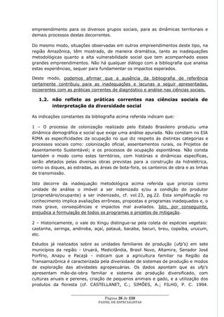empreendimento para os diversos grupos sociais, para as dinâmicas territoriais e
demais processos destas decorrentes.

Do mesmo modo, situações observadas em outros empreendimentos deste tipo, na
região Amazônica, têm mostrado, de maneira dramática, tanto as inadequações
metodológicas quanto a alta vulnerabilidade social que tem acompanhado esses
grandes empreendimentos. Não há qualquer diálogo com a bibliografia que analisa
estas experiências, sequer para fundamentar os impactos esperados.

Deste modo, podemos afirmar que a ausência da bibliografia de referência
certamente contribuiu para as inadequações e lacunas a seguir apresentadas,
incoerentes com as práticas correntes de diagnóstico e análise nas ciências sociais.

   1.2. não reflete as práticas correntes nas ciências sociais de
        interpretação da diversidade social

As indicações constantes da bibliografia acima referida indicam que:

1 – O processo de colonização realizado pelo Estado Brasileiro produziu uma
dinâmica demográfica e social que exige uma análise apurada. Não constam no EIA
RIMA as especificidades da ocupação no que diz respeito às distintas categorias e
processos sociais como: colonização oficial, assentamentos rurais, os Projetos de
Assentamento Sustentável; e os processos de ocupação espontânea. Não consta
também o modo como estes territórios, com histórias e dinâmicas específicas,
serão afetados pelas diversas obras previstas para a construção da hidrelétrica,
como os diques, as estradas, as áreas de bota-fora, os canteiros de obra e as linhas
de transmissão.

Isto decorre da inadequação metodológica acima referida que prioriza como
unidade de análise o imóvel a ser indenizado e/ou a condição do produtor
(proprietário/ocupante) a ser indenizado, cf. vol.23, pg.22. Esta simplificação no
conhecimento implica avaliações errôneas, propostas e programas inadequados e, o
mais grave, conseqüências e impactos mal avaliados. Isto, por conseguinte,
prejudica a formulação de todos os programas e projetos de mitigação.

2 – Historicamente, o vale do Xingu distingue-se pela coleta de espécies vegetais:
castanha, seringa, andiroba, açaí, patauá, bacaba, bacuri, breu, copaíba, urucum,
etc.

Estudos já realizados sobre as unidades familiares de produção (ufp‘s) em sete
municípios da região - Uruará, Medicilândia, Brasil Novo, Altamira, Senador José
Porfírio, Anapu e Pacajá - indicam que a agricultura familiar na Região da
Transamazônica é caracterizada pela diversidade de sistemas de produção e modos
de exploração das atividades agropecuárias. Os dados apontam que as ufp‘s
apresentam mão-de-obra familiar e sistema de produção diversificado, com
culturas anuais e perenes, criação de pequenos animais e gado, e a utilização dos
produtos da floresta (cf. CASTELLANET, C.; SIMÕES, A.; FILHO, P. C. 1994.

                  ____________________________________________________
                                    Página 26 de 230
                                PAINEL DE ESPEC IALISTAS
 