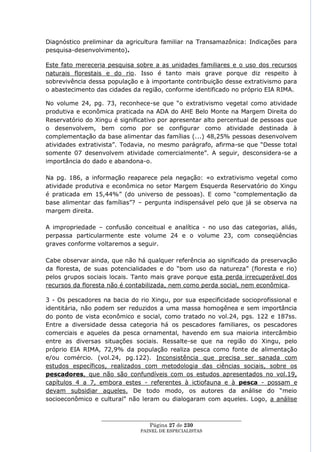 Diagnóstico preliminar da agricultura familiar na Transamazônica: Indicações para
pesquisa-desenvolvimento).

Este fato mereceria pesquisa sobre a as unidades familiares e o uso dos recursos
naturais florestais e do rio. Isso é tanto mais grave porque diz respeito à
sobrevivência dessa população e à importante contribuição desse extrativismo para
o abastecimento das cidades da região, conforme identificado no próprio EIA RIMA.

No volume 24, pg. 73, reconhece-se que ―o extrativismo vegetal como atividade
produtiva e econômica praticada na ADA do AHE Belo Monte na Margem Direita do
Reservatório do Xingu é significativo por apresentar alto percentual de pessoas que
o desenvolvem, bem como por se configurar como atividade destinada à
complementação da base alimentar das famílias (...) 48,25% pessoas desenvolvem
atividades extrativista‖. Todavia, no mesmo parágrafo, afirma-se que ―Desse total
somente 07 desenvolvem atividade comercialmente‖. A seguir, desconsidera-se a
importância do dado e abandona-o.

Na pg. 186, a informação reaparece pela negação: «o extrativismo vegetal como
atividade produtiva e econômica no setor Margem Esquerda Reservatório do Xingu
é praticada em 15,44%‖ (do universo de pessoas). E como ―complementação da
base alimentar das famílias‖? – pergunta indispensável pelo que já se observa na
margem direita.

A impropriedade – confusão conceitual e analítica - no uso das categorias, aliás,
perpassa particularmente este volume 24 e o volume 23, com conseqüências
graves conforme voltaremos a seguir.

Cabe observar ainda, que não há qualquer referência ao significado da preservação
da floresta, de suas potencialidades e do ―bom uso da natureza‖ (floresta e rio)
pelos grupos sociais locais. Tanto mais grave porque esta perda irrecuperável dos
recursos da floresta não é contabilizada, nem como perda social, nem econômica.

3 - Os pescadores na bacia do rio Xingu, por sua especificidade socioprofissional e
identitária, não podem ser reduzidos a uma massa homogênea e sem importância
do ponto de vista econômico e social, como tratado no vol.24, pgs. 122 e 187ss.
Entre a diversidade dessa categoria há os pescadores familiares, os pescadores
comerciais e aqueles da pesca ornamental, havendo em sua maioria intercâmbio
entre as diversas situações sociais. Ressalte-se que na região do Xingu, pelo
próprio EIA RIMA, 72,9% da população realiza pesca como fonte de alimentação
e/ou comércio. (vol.24, pg.122). Inconsistência que precisa ser sanada com
estudos específicos, realizados com metodologia das ciências sociais, sobre os
pescadores, que não são confundíveis com os estudos apresentados no vol.19,
capítulos 4 a 7, embora estes - referentes à ictiofauna e à pesca - possam e
devam subsidiar aqueles. De todo modo, os autores da análise do ―meio
socioeconômico e cultural‖ não leram ou dialogaram com aqueles. Logo, a análise


                  ____________________________________________________
                                    Página 27 de 230
                                PAINEL DE ESPEC IALISTAS
 