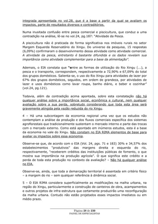 integrada apresentada no vol.28, que é a base a partir da qual se avaliam os
impactos, parte de resultados diversos e contraditórios.

Numa inusitada confusão entre pesca comercial e piscicultura, que conduz a uma
contradição na análise, lê-se no vol.24, pg.187: ―Atividade da Pesca.

A piscicultura não é praticada de forma significativa nos imóveis rurais no setor
Margem Esquerda Reservatório do Xingu. Do universo da pesquisa, 15 respostas
(6,09%) confirmaram o desenvolvimento dessa atividade como atividade comercial.
A atividade da pesca, entretanto é bastante difundida e os dados revelam sua
importância como atividade complementar para a base da alimentação”.

Ademais, o EIA constata que “entre as formas de utilização do Rio Xingu (...), a
pesca e o transporte, correspondem, respectivamente a 72,90% e 67,09% do total
dos grupos domésticos. Salienta-se, o uso do Rio Xingu para atividades de lazer por
67% dos grupos domésticos, seguidos, em ordem de grandeza, por atividades de
lazer e usos domésticos como lavar roupa, banho diário, e beber e cozinhar‖
(vol.24, pg.121).

Todavia, além da contradição acima apontada, sobre esta constatação não há
qualquer análise sobre a importância social, econômica e cultural, nem qualquer
avaliação sobre a sua perda, sobretudo considerando que toda esta área será
gravemente atingida pela vazão reduzida do rio Xingu.

4 – Há uma subcontagem da economia regional uma vez que os estudos não
contemplam a análise da produção e dos fluxos comerciais específica dos sistemas
agroflorestais que tradicionalmente sustentam o mercado interno e parte das trocas
com o mercado externo. Como está apontado em inúmeros estudos, esta é a base
da economia no vale do Xingu. Não constam no EIA RIMA elementos de base para
avaliar os impactos sobre essa economia.

Observe-se que, de acordo com o EIA (Vol. 24, pgs. 71 e 183) 30% e 34,57% dos
estabelecimentos ―produtivos‖ das margens direita e esquerda do rio,
respectivamente, ―receberem créditos das instituições públicas de fomento, o que
mostra sua importância na produção agrícola‖. O que significa este crédito e a
perda de toda esta produção no contexto da avaliação? – Não há qualquer análise
no EIA.

Observe-se, ainda, que toda a demarcação territorial é assentada em critério físico
– a margem do rio – sem qualquer referência à dinâmica social.

5 – O EIA RIMA considera superficialmente as modificações na malha urbana, na
região do Xingu, particularmente a construção de canteiros de obra, acampamentos
e outros projetos de infra-estrutura que certamente produzirão uma reconfiguração
da malha urbana. Contudo não estão projetados esses impactos imediatos ou em
médio prazo.

                  ____________________________________________________
                                    Página 28 de 230
                                PAINEL DE ESPEC IALISTAS
 